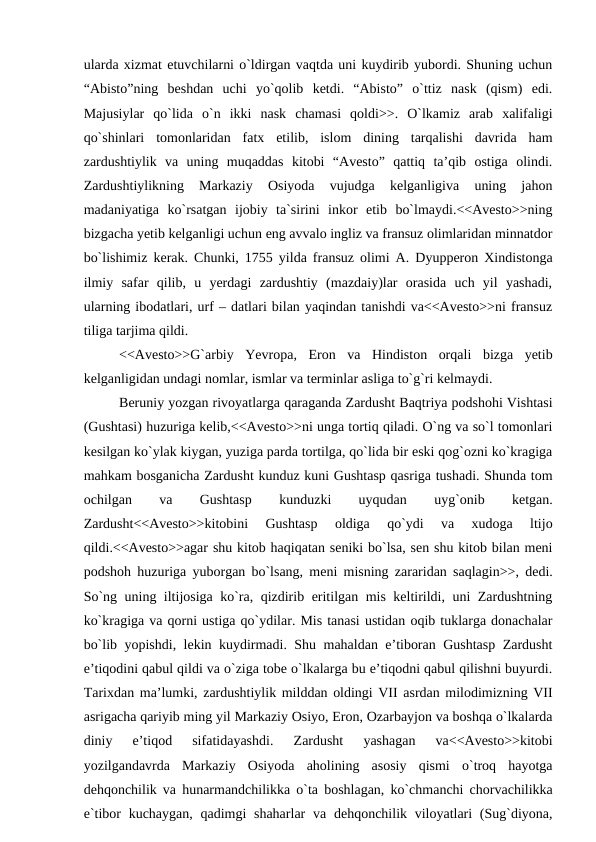 ularda xizmat etuvchilarni o`ldirgan vaqtda uni kuydirib yubordi. Shuning uchun
“Abisto”ning  beshdan  uchi  yo`qolib  ketdi.  “Abisto”  o`ttiz  nask  (qism)  edi.
Majusiylar  qo`lida  o`n  ikki  nask  chamasi  qoldi>>.  O`lkamiz  arab  xalifaligi
qo`shinlari  tomonlaridan  fatx  etilib,  islom  dining  tarqalishi  davrida  ham
zardushtiylik  va  uning  muqaddas  kitobi  “Avesto”  qattiq  ta’qib  ostiga  olindi.
Zardushtiylikning  Markaziy  Osiyoda  vujudga  kelganligiva  uning  jahon
madaniyatiga  ko`rsatgan  ijobiy  ta`sirini  inkor  etib  bo`lmaydi.<<Avesto>>ning
bizgacha yetib kelganligi uchun eng avvalo ingliz va fransuz olimlaridan minnatdor
bo`lishimiz kerak. Chunki, 1755 yilda fransuz olimi A. Dyupperon Xindistonga
ilmiy  safar  qilib,  u  yerdagi  zardushtiy  (mazdaiy)lar  orasida  uch  yil  yashadi,
ularning ibodatlari, urf – datlari bilan yaqindan tanishdi va<<Avesto>>ni fransuz
tiliga tarjima qildi.
<<Avesto>>G`arbiy  Yevropa,  Eron  va  Hindiston  orqali  bizga  yetib
kelganligidan undagi nomlar, ismlar va terminlar asliga to`g`ri kelmaydi.
Beruniy yozgan rivoyatlarga qaraganda Zardusht Baqtriya podshohi Vishtasi
(Gushtasi) huzuriga kelib,<<Avesto>>ni unga tortiq qiladi. O`ng va so`l tomonlari
kesilgan ko`ylak kiygan, yuziga parda tortilga, qo`lida bir eski qog`ozni ko`kragiga
mahkam bosganicha Zardusht kunduz kuni Gushtasp qasriga tushadi. Shunda tom
ochilgan
 
va
 
Gushtasp
 
kunduzki
 
uyqudan
 
uyg`onib
 
ketgan.
Zardusht<<Avesto>>kitobini  Gushtasp  oldiga  qo`ydi  va  xudoga  ltijo
qildi.<<Avesto>>agar shu kitob haqiqatan seniki bo`lsa, sen shu kitob bilan meni
podshoh huzuriga yuborgan bo`lsang, meni misning zararidan saqlagin>>, dedi.
So`ng uning iltijosiga ko`ra, qizdirib eritilgan mis keltirildi, uni Zardushtning
ko`kragiga va qorni ustiga qo`ydilar. Mis tanasi ustidan oqib tuklarga donachalar
bo`lib yopishdi, lekin kuydirmadi. Shu mahaldan e’tiboran Gushtasp Zardusht
e’tiqodini qabul qildi va o`ziga tobe o`lkalarga bu e’tiqodni qabul qilishni buyurdi.
Tarixdan ma’lumki, zardushtiylik milddan oldingi VII asrdan milodimizning VII
asrigacha qariyib ming yil Markaziy Osiyo, Eron, Ozarbayjon va boshqa o`lkalarda
diniy  e’tiqod  sifatidayashdi.  Zardusht  yashagan  va<<Avesto>>kitobi
yozilgandavrda  Markaziy  Osiyoda  aholining  asosiy  qismi  o`troq  hayotga
dehqonchilik va hunarmandchilikka o`ta boshlagan, ko`chmanchi chorvachilikka
e`tibor  kuchaygan, qadimgi  shaharlar  va  dehqonchilik viloyatlari  (Sug`diyona,
