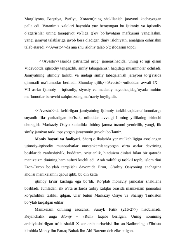 Marg`iyona,  Baqtriya,  Parfiya,  Xorazm)ning  shakllanish  jarayoni  kechayotgan
palla edi. Vatanimiz xalqlari hayotida yuz berayotgan bu ijtimoiy va iqtisodiy
o`zgarishlar  uning  taraqqiyot  yo`liga  g`ov  bo`layotgan  mafkurani  yangilashni,
yangi jamiyat talablariga javob bera oladigan diniy islohiyatni amalgam oshirishni
talab etaredi.<<Avesto>>da ana shu islohiy talab o`z ifodasini topdi.
  <<Avesto>>asarida patriarxal urug` jamoasihaqida, uning so`ngi qismi
Videvdotda iqtisodiy tengsizlik, sinfiy tabaqalanish haqidagi muammolar ochiladi.
Jamiyatning  ijtimoiy tarkibi  va  undagi  sinfiy  tabaqalanish  jarayoni  to`g`risida
qimmatli ma’lumotlar beriladi. Shunday qilib,<<Avesto>>miloddan avvali IX –
VII asrlar ijtimoiy – iqtisodiy, siyosiy va madaniy hayothaqidag`oyada muhim
ma`lumotlar beruvchi xalqimizning ma`naviy boyligidir.
<<Avesto>>da keltirilgan jamiyatning ijtimoiy tarkibihaqidama’lumotlarga
suyanib  fikr  yuritadigan  bo`lsak,  miloddan  avvalgi  I  ming  yillikning  birinchi
choragida Markaziy Osiyo xududida ibtidoy jamoa tuzumi yemirilib, yangi, ilk
sinfiy jamiyat tarki topayotgan jarayonnin guvohi bo`lamiz.
Moniy hayoti va faoliyati. Sharq o’lkalarida yer mulkchiligiga asoslangan
ijtimoiy-iqtisodiy  munosabatlar  mustahkamlanayotgan  o’rta  asrlar  davrining
boshlarida zardushtiylik, buddizm, xristianlik, hinduizm dinlari bilan bir qatorda
manixeizm dinining ham nufuzi kuchli edi. Arab xalifaligi tashkil topib, islom dini
Eron-Turon  bo’ylab  tarqalishi  davomida  Eron,  G’arbiy  Osiyoning  anchagina
aholisi manixeizmni qabul qilib, bu din katta 
ijtimoy  ta’sir  kuchiga  ega  bo’ldi.  Ko’plab  monaviy  jamoalar  shakllana
boshladi. Jumladan, ilk o’rta asrlarda turkiy xalqlar orasida manixeizm jamoalari
ko’pchilikni  tashkil  qilgan.  Ular  butun Markaziy  Osiyo  va  Sharqiy Turkiston
bo’ylab tarqalgan edilar.
Manixeizm  dinining  asoschisi  Surayk  Patik  (216-277)  hisoblanadi.
Keyinchalik  unga
 Moniy 
–  «Ruh»  laqabi  berilgan.  Uning  nomining
arabiylashtirilgan to’la shakli X asr arab tarixchisi Ibn an-Nadimning «Fihrist»
kitobida Moniy ibn Fattaq Bobak ibn Abi Barzom deb zikr etilgan.
