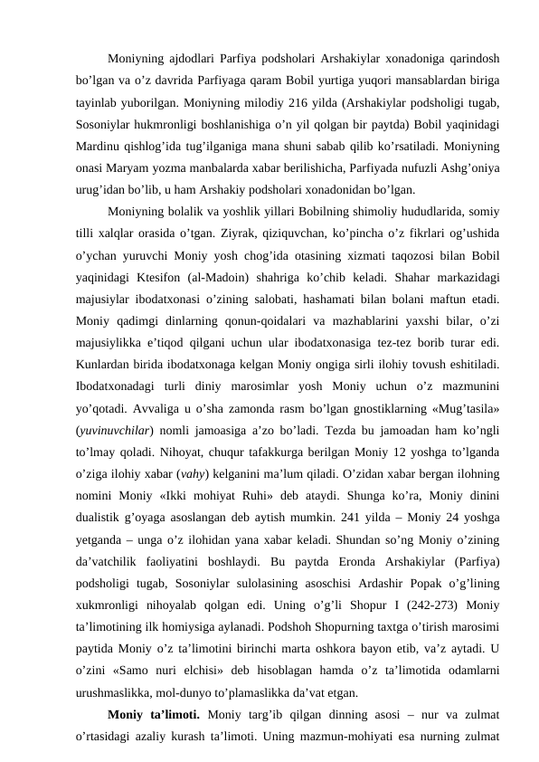 Moniyning ajdodlari Parfiya podsholari Arshakiylar xonadoniga qarindosh
bo’lgan va o’z davrida Parfiyaga qaram Bobil yurtiga yuqori mansablardan biriga
tayinlab yuborilgan. Moniyning milodiy 216 yilda (Arshakiylar podsholigi tugab,
Sosoniylar hukmronligi boshlanishiga o’n yil qolgan bir paytda) Bobil yaqinidagi
Mardinu qishlog’ida tug’ilganiga mana shuni sabab qilib ko’rsatiladi. Moniyning
onasi Maryam yozma manbalarda xabar berilishicha, Parfiyada nufuzli Ashg’oniya
urug’idan bo’lib, u ham Arshakiy podsholari xonadonidan bo’lgan. 
Moniyning bolalik va yoshlik yillari Bobilning shimoliy hududlarida, somiy
tilli xalqlar orasida o’tgan. Ziyrak, qiziquvchan, ko’pincha o’z fikrlari og’ushida
o’ychan yuruvchi Moniy yosh chog’ida otasining xizmati taqozosi bilan Bobil
yaqinidagi  Ktesifon  (al-Madoin)  shahriga  ko’chib  keladi.  Shahar  markazidagi
majusiylar ibodatxonasi o’zining salobati, hashamati bilan bolani maftun etadi.
Moniy  qadimgi  dinlarning  qonun-qoidalari  va  mazhablarini  yaxshi  bilar,  o’zi
majusiylikka e’tiqod qilgani uchun ular ibodatxonasiga tez-tez borib turar edi.
Kunlardan birida ibodatxonaga kelgan Moniy ongiga sirli ilohiy tovush eshitiladi.
Ibodatxonadagi  turli  diniy  marosimlar  yosh  Moniy  uchun  o’z  mazmunini
yo’qotadi. Avvaliga u o’sha zamonda rasm bo’lgan gnostiklarning «Mug’tasila»
(yuvinuvchilar) nomli jamoasiga a’zo bo’ladi. Tezda bu jamoadan ham ko’ngli
to’lmay qoladi. Nihoyat, chuqur tafakkurga berilgan Moniy 12 yoshga to’lganda
o’ziga ilohiy xabar (vahy) kelganini ma’lum qiladi. O’zidan xabar bergan ilohning
nomini  Moniy  «Ikki  mohiyat  Ruhi»  deb  ataydi.  Shunga  ko’ra,  Moniy  dinini
dualistik g’oyaga asoslangan deb aytish mumkin. 241 yilda – Moniy 24 yoshga
yetganda – unga o’z ilohidan yana xabar keladi. Shundan so’ng Moniy o’zining
da’vatchilik  faoliyatini  boshlaydi.  Bu  paytda  Eronda  Arshakiylar  (Parfiya)
podsholigi  tugab,  Sosoniylar  sulolasining  asoschisi  Ardashir  Popak  o’g’lining
xukmronligi  nihoyalab  qolgan  edi.  Uning  o’g’li  Shopur  I  (242-273)  Moniy
ta’limotining ilk homiysiga aylanadi. Podshoh Shopurning taxtga o’tirish marosimi
paytida Moniy o’z ta’limotini birinchi marta oshkora bayon etib, va’z aytadi. U
o’zini  «Samo  nuri  elchisi»  deb  hisoblagan  hamda  o’z  ta’limotida  odamlarni
urushmaslikka, mol-dunyo to’plamaslikka da’vat etgan.
Moniy  ta’limoti.  Moniy  targ’ib  qilgan  dinning  asosi  –  nur  va  zulmat
o’rtasidagi azaliy kurash ta’limoti. Uning mazmun-mohiyati esa nurning zulmat
