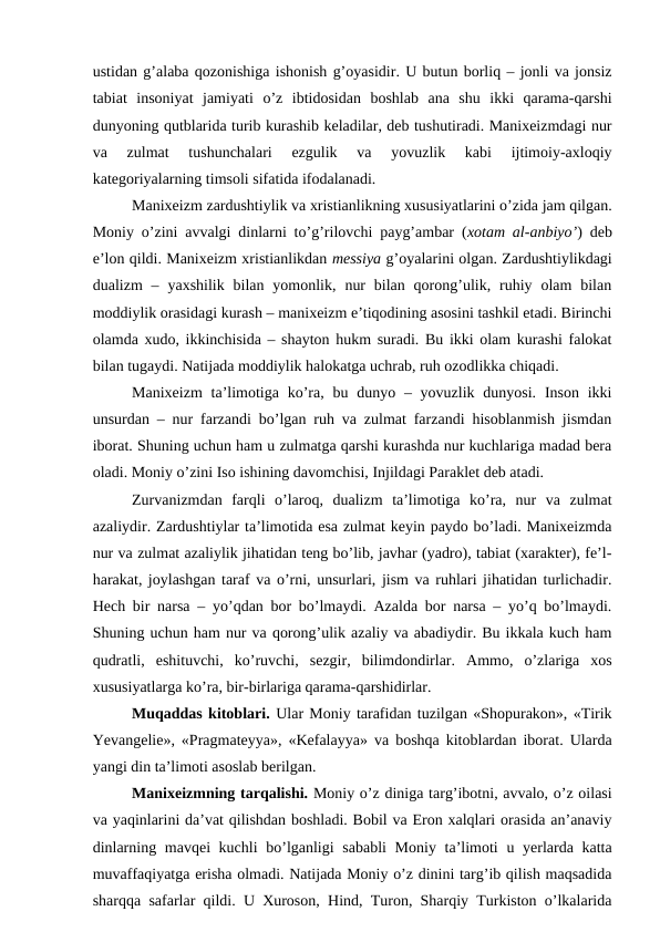 ustidan g’alaba qozonishiga ishonish g’oyasidir. U butun borliq – jonli va jonsiz
tabiat  insoniyat  jamiyati  o’z  ibtidosidan  boshlab  ana  shu  ikki  qarama-qarshi
dunyoning qutblarida turib kurashib keladilar, deb tushutiradi. Manixeizmdagi nur
va  zulmat  tushunchalari  ezgulik  va  yovuzlik  kabi  ijtimoiy-axloqiy
kategoriyalarning timsoli sifatida ifodalanadi. 
Manixeizm zardushtiylik va xristianlikning xususiyatlarini o’zida jam qilgan.
Moniy o’zini avvalgi dinlarni to’g’rilovchi payg’ambar (xotam al-anbiyo’) deb
e’lon qildi. Manixeizm xristianlikdan messiya g’oyalarini olgan. Zardushtiylikdagi
dualizm  –  yaxshilik  bilan yomonlik,  nur  bilan  qorong’ulik,  ruhiy  olam  bilan
moddiylik orasidagi kurash – manixeizm e’tiqodining asosini tashkil etadi. Birinchi
olamda xudo, ikkinchisida – shayton hukm suradi. Bu ikki olam kurashi falokat
bilan tugaydi. Natijada moddiylik halokatga uchrab, ruh ozodlikka chiqadi. 
Manixeizm  ta’limotiga ko’ra, bu dunyo – yovuzlik dunyosi. Inson  ikki
unsurdan – nur farzandi bo’lgan ruh va zulmat farzandi hisoblanmish jismdan
iborat. Shuning uchun ham u zulmatga qarshi kurashda nur kuchlariga madad bera
oladi. Moniy o’zini Iso ishining davomchisi, Injildagi Paraklet deb atadi.
Zurvanizmdan  farqli  o’laroq,  dualizm  ta’limotiga  ko’ra,  nur  va  zulmat
azaliydir. Zardushtiylar ta’limotida esa zulmat keyin paydo bo’ladi. Manixeizmda
nur va zulmat azaliylik jihatidan teng bo’lib, javhar (yadro), tabiat (xarakter), fe’l-
harakat, joylashgan taraf va o’rni, unsurlari, jism va ruhlari jihatidan turlichadir.
Hech bir narsa – yo’qdan bor bo’lmaydi. Azalda bor narsa – yo’q bo’lmaydi.
Shuning uchun ham nur va qorong’ulik azaliy va abadiydir. Bu ikkala kuch ham
qudratli,  eshituvchi,  ko’ruvchi,  sezgir,  bilimdondirlar.  Ammo,  o’zlariga  xos
xususiyatlarga ko’ra, bir-birlariga qarama-qarshidirlar.
Muqaddas kitoblari. Ular Moniy tarafidan tuzilgan «Shopurakon», «Tirik
Yevangelie», «Pragmateyya», «Kefalayya» va boshqa kitoblardan iborat. Ularda
yangi din ta’limoti asoslab berilgan.
Manixeizmning tarqalishi. Moniy o’z diniga targ’ibotni, avvalo, o’z oilasi
va yaqinlarini da’vat qilishdan boshladi. Bobil va Eron xalqlari orasida an’anaviy
dinlarning mavqei kuchli  bo’lganligi  sababli  Moniy ta’limoti  u yerlarda katta
muvaffaqiyatga erisha olmadi. Natijada Moniy o’z dinini targ’ib qilish maqsadida
sharqqa safarlar qildi. U Xuroson, Hind, Turon, Sharqiy Turkiston o’lkalarida
