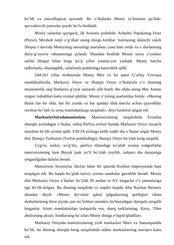 bo’ldi  va  muvaffaqiyat  qozondi.  Bu  o’lkalarda  Moniy  ta’limotini  qo’llab-
quvvatlovchi jamoalar paydo bo’la boshladi. 
Moniy safardan qaytgach, ilk Sosoniy podshohi Ardashir Popakning Firuz
(Peroz), Mirshoh ismli o’g’illari uning diniga kirdilar. Sulolaning ikkinchi vakili
Shopur I davrida Moniyning saroydagi martabasi yana ham ortda va u davlatining
diniy-g’oyaviy  rahnamosiga  aylandi.  Shundan  boshlab  Moniy  saroy  a’yonlari
safida  Shopur  bilan  birga  ko’p  yillar  yonma-yon  yashadi.  Moniy  barcha
tadbirlarda, shuningdek, safarlarda podshohga hamrohlik qildi. 
244-261  yillar  mobaynida  Moniy  Misr  va  bir  qator  G’arbiy  Yevropa
mamlakatlarida,  Markaziy  Osiyo  va  Sharqiy  Osiyo  o’lkalarida  o’z  dinining
missionerlik targ’ibotlarini g’oyat samarali olib bordi. Bu ishda uning Mar Ammo
singari izdoshlari katta xizmat qildilar. Moniy o’zining asarlaridan birida: «Mening
dinim har bir elda, har bir yurtda va har qanday tilda barcha uchun quyoshday
ravshan bo’ladi va uzoq mamlakatlarga tarqaladi», deya bashorat qilgan edi.
MarkaziyOsiyodamanixeizm. 
Manixeizmning  tarqalishida  Erondan
sharqda joylashgan o’lkalar, sobiq Parfiya yerlari hamda Markaziy Osiyo tayanch
maydoni bo’lib xizmat qildi. VIII-IX asrlarga kelib xuddi shu o’lkalar orqali Moniy
dini Sharqiy Turkiston (Turfon podshohligi), Sharqiy Osiyo bo’ylab keng tarqaldi.
Uyg’ur,  turkiy,  so’g’diy,  parfiya  tillaridagi  ko’plab  yozma  yodgorliklar
manixeizmning ham Buyuk ipak yo’li bo’ylab yoyilib, xalqaro din darajasiga
yetganligidan dalolat beradi. 
Manixeizm Sosoniylar davlati bilan bir qatorda Kushon imperiyasida ham
tarqalgan edi. Bu haqda ko’plab tarixiy yozma manbalar guvohlik beradi. Moniy
dini Markaziy Osiyo o’lkalari bo’ylab III asrdan to XV asrgacha o’z jamoalariga
ega bo’lib kelgan. Bu dinning tarqalishi va taqdiri haqida Abu Rayhon Beruniy
shunday  deydi:  «Moniy  da’vatini  qabul  qilganlarning  qoldiqlari  islom
shaharlarining biror joyida jam bo’lishlari mumkin bo’lmaydigan darajada tarqalib
ketganlar. Islom mamlakatidan tashqarida esa, sharq turklarining, Xitoy, Tibet
aholisining aksari, hindlarning ba’zilari Moniy diniga e’tiqod qiladilar». 
Markaziy Osiyoda manixeizmning yirik markazlari Marv va Samarqandda
bo’lib, bu dinning sharqda keng tarqalishida ushbu markazlarning mavqesi katta
edi. 
