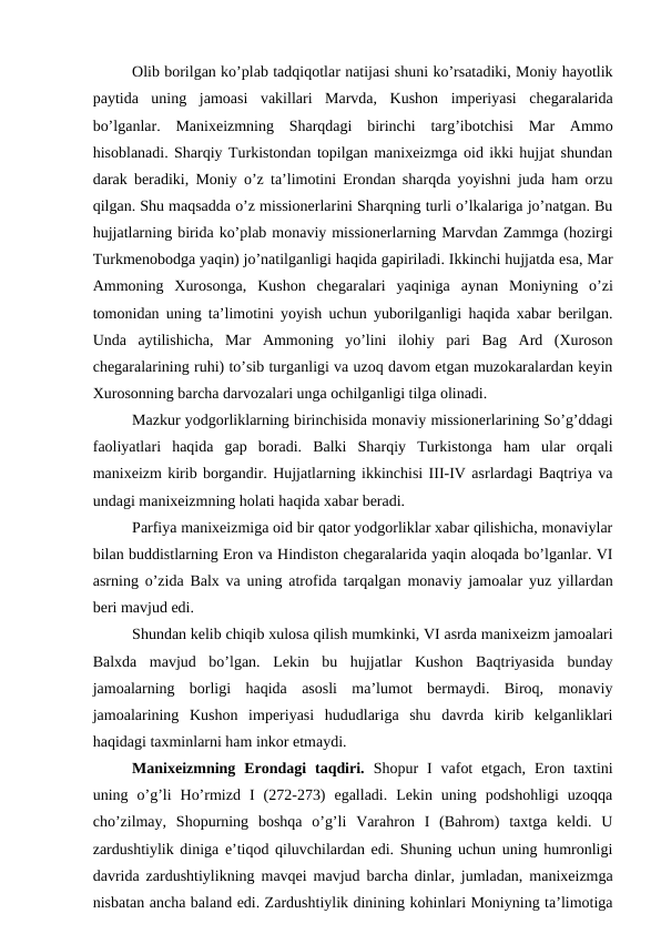 Olib borilgan ko’plab tadqiqotlar natijasi shuni ko’rsatadiki, Moniy hayotlik
paytida  uning  jamoasi  vakillari  Marvda,  Kushon  imperiyasi  chegaralarida
bo’lganlar.  Manixeizmning  Sharqdagi  birinchi  targ’ibotchisi  Mar  Ammo
hisoblanadi. Sharqiy Turkistondan topilgan manixeizmga oid ikki hujjat shundan
darak beradiki, Moniy o’z ta’limotini Erondan sharqda yoyishni juda ham orzu
qilgan. Shu maqsadda o’z missionerlarini Sharqning turli o’lkalariga jo’natgan. Bu
hujjatlarning birida ko’plab monaviy missionerlarning Marvdan Zammga (hozirgi
Turkmenobodga yaqin) jo’natilganligi haqida gapiriladi. Ikkinchi hujjatda esa, Mar
Ammoning  Xurosonga,  Kushon  chegaralari  yaqiniga  aynan  Moniyning  o’zi
tomonidan uning ta’limotini yoyish uchun yuborilganligi haqida xabar berilgan.
Unda  aytilishicha,  Mar  Ammoning  yo’lini  ilohiy  pari  Bag  Ard  (Xuroson
chegaralarining ruhi) to’sib turganligi va uzoq davom etgan muzokaralardan keyin
Xurosonning barcha darvozalari unga ochilganligi tilga olinadi. 
Mazkur yodgorliklarning birinchisida monaviy missionerlarining So’g’ddagi
faoliyatlari  haqida  gap  boradi.  Balki  Sharqiy  Turkistonga  ham  ular  orqali
manixeizm kirib borgandir. Hujjatlarning ikkinchisi III-IV asrlardagi Baqtriya va
undagi manixeizmning holati haqida xabar beradi. 
Parfiya manixeizmiga oid bir qator yodgorliklar xabar qilishicha, monaviylar
bilan buddistlarning Eron va Hindiston chegaralarida yaqin aloqada bo’lganlar. VI
asrning o’zida Balx va uning atrofida tarqalgan monaviy jamoalar yuz yillardan
beri mavjud edi.
Shundan kelib chiqib xulosa qilish mumkinki, VI asrda manixeizm jamoalari
Balxda  mavjud  bo’lgan.  Lekin  bu  hujjatlar  Kushon  Baqtriyasida  bunday
jamoalarning  borligi  haqida  asosli  ma’lumot  bermaydi.  Biroq,  monaviy
jamoalarining  Kushon  imperiyasi  hududlariga  shu  davrda  kirib  kelganliklari
haqidagi taxminlarni ham inkor etmaydi. 
Manixeizmning  Erondagi  taqdiri.  Shopur  I  vafot  etgach,  Eron taxtini
uning  o’g’li  Ho’rmizd  I  (272-273)  egalladi.  Lekin  uning  podshohligi  uzoqqa
cho’zilmay,  Shopurning  boshqa  o’g’li  Varahron  I  (Bahrom)  taxtga  keldi.  U
zardushtiylik diniga e’tiqod qiluvchilardan edi. Shuning uchun uning humronligi
davrida zardushtiylikning mavqei mavjud barcha dinlar, jumladan, manixeizmga
nisbatan ancha baland edi. Zardushtiylik dinining kohinlari Moniyning ta’limotiga
