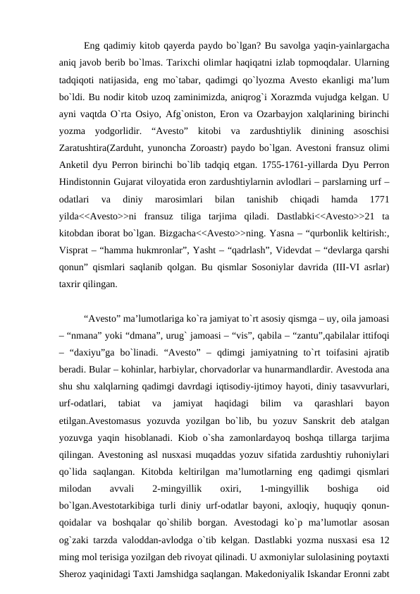 Eng qadimiy kitob qayerda paydo bo`lgan? Bu savolga yaqin-yainlargacha
aniq javob berib bo`lmas. Tarixchi olimlar haqiqatni izlab topmoqdalar. Ularning
tadqiqoti natijasida, eng mo`tabar, qadimgi qo`lyozma Avesto ekanligi ma’lum
bo`ldi. Bu nodir kitob uzoq zaminimizda, aniqrog`i Xorazmda vujudga kelgan. U
ayni vaqtda O`rta Osiyo, Afg`oniston, Eron va Ozarbayjon xalqlarining birinchi
yozma  yodgorlidir.  “Avesto”  kitobi  va  zardushtiylik  dinining  asoschisi
Zaratushtira(Zarduht, yunoncha Zoroastr) paydo bo`lgan. Avestoni fransuz olimi
Anketil dyu Perron birinchi bo`lib tadqiq etgan. 1755-1761-yillarda Dyu Perron
Hindistonnin Gujarat viloyatida eron zardushtiylarnin avlodlari – parslarning urf –
odatlari  va  diniy  marosimlari  bilan  tanishib  chiqadi  hamda  1771
yilda<<Avesto>>ni  fransuz  tiliga  tarjima  qiladi.  Dastlabki<<Avesto>>21  ta
kitobdan iborat bo`lgan. Bizgacha<<Avesto>>ning. Yasna – “qurbonlik keltirish:,
Visprat – “hamma hukmronlar”, Yasht – “qadrlash”, Videvdat – “devlarga qarshi
qonun” qismlari saqlanib qolgan. Bu qismlar Sosoniylar davrida (III-VI asrlar)
taxrir qilingan.
“Avesto” ma’lumotlariga ko`ra jamiyat to`rt asosiy qismga – uy, oila jamoasi
– “nmana” yoki “dmana”, urug` jamoasi – “vis”, qabila – “zantu”,qabilalar ittifoqi
–  “daxiyu”ga  bo`linadi.  “Avesto”  –  qdimgi  jamiyatning  to`rt  toifasini  ajratib
beradi. Bular – kohinlar, harbiylar, chorvadorlar va hunarmandlardir. Avestoda ana
shu shu xalqlarning qadimgi davrdagi iqtisodiy-ijtimoy hayoti, diniy tasavvurlari,
urf-odatlari,  tabiat  va  jamiyat  haqidagi  bilim  va  qarashlari  bayon
etilgan.Avestomasus  yozuvda  yozilgan  bo`lib,  bu  yozuv  Sanskrit  deb  atalgan
yozuvga yaqin hisoblanadi. Kiob o`sha zamonlardayoq boshqa tillarga tarjima
qilingan. Avestoning asl nusxasi muqaddas yozuv sifatida zardushtiy ruhoniylari
qo`lida  saqlangan.  Kitobda  keltirilgan  ma’lumotlarning  eng  qadimgi  qismlari
milodan
 
avvali
 
2-mingyillik
 
oxiri,
 
1-mingyillik
 
boshiga
 
oid
bo`lgan.Avestotarkibiga turli diniy urf-odatlar bayoni, axloqiy, huquqiy qonun-
qoidalar  va  boshqalar  qo`shilib  borgan.  Avestodagi  ko`p  ma’lumotlar  asosan
og`zaki tarzda valoddan-avlodga o`tib kelgan. Dastlabki yozma nusxasi esa 12
ming mol terisiga yozilgan deb rivoyat qilinadi. U axmoniylar sulolasining poytaxti
Sheroz yaqinidagi Taxti Jamshidga saqlangan. Makedoniyalik Iskandar Eronni zabt

