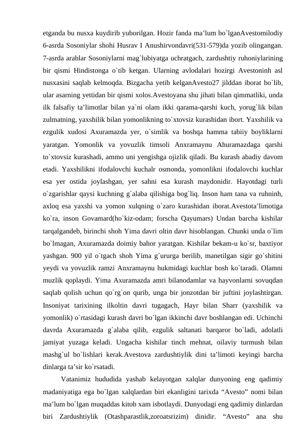 etganda bu nusxa kuydirib yuborilgan. Hozir fanda ma’lum bo`lganAvestomilodiy
6-asrda Sosoniylar shohi Husrav I Anushirvondavri(531-579)da yozib olingangan.
7-asrda arablar Sosoniylarni mag`lubiyatga uchratgach, zardushtiy ruhoniylarining
bir qismi Hindistonga o`tib ketgan. Ularning avlodalari hozirgi Avestoninh asl
nusxasini saqlab kelmoqda. Bizgacha yetib kelganAvesto27 jilddan iborat bo`lib,
ular asarning yettidan bir qismi xolos.Avestoyana shu jihati bilan qimmatliki, unda
ilk falsafiy ta’limotlar bilan ya`ni olam ikki qarama-qarshi kuch, yorug`lik bilan
zulmatning, yaxshilik bilan yomonlikning to`xtovsiz kurashidan ibort. Yaxshilik va
ezgulik xudosi Axuramazda yer, o`simlik va boshqa hamma tabiiy boyliklarni
yaratgan.  Yomonlik  va  yovuzlik  timsoli  Anxramaynu  Ahuramazdaga  qarshi
to`xtovsiz kurashadi, ammo uni yengishga ojizlik qiladi. Bu kurash abadiy davom
etadi. Yaxshilikni ifodalovchi kuchalr osmonda, yomonlikni ifodalovchi kuchlar
esa  yer  ostida  joylashgan,  yer  sahni  esa  kurash  maydonidir.  Hayotdagi  turli
o`zgarishlar qaysi kuchning g`alaba qilishiga bog`liq. Inson ham tana va ruhninh,
axloq esa yaxshi va yomon xulqning o`zaro kurashidan iborat.Avestota’limotiga
ko`ra, inson Govamard(ho`kiz-odam; forscha Qayumars) Undan barcha kishilar
tarqalgandeb, birinchi shoh Yima davri oltin davr hisoblangan. Chunki unda o`lim
bo`lmagan, Axuramazda doimiy bahor yaratgan. Kishilar bekam-u ko`sr, baxtiyor
yashgan. 900 yil o`tgach shoh Yima g`ururga berilib, manetilgan sigir go`shitini
yeydi va yovuzlik ramzi Anxramaynu hukmidagi kuchlar bosh ko`taradi. Olamni
muzlik qoplaydi. Yima Axuramazda amri bilanodamlar va hayvonlarni sovuqdan
saqlab qolish uchun qo`rg`on qurib, unga bir jonzotdan bir juftini joylashtirgan.
Insoniyat  tarixining  ilkoltin  davri  tugagach,  Hayr  bilan  Sharr  (yaxshilik  va
yomonlik) o`rtasidagi kurash davri bo`lgan ikkinchi davr boshlangan edi. Uchinchi
davrda  Axuramazda  g`alaba  qilib,  ezgulik  saltanati  barqaror  bo`ladi,  adolatli
jamiyat  yuzaga  keladi.  Ungacha  kishilar  tinch  mehnat,  oilaviy  turmush  bilan
mashg`ul bo`lishlari kerak.Avestova zardushtiylik dini ta’limoti keyingi barcha
dinlarga ta’sir ko`rsatadi.
Vatanimiz  hududida  yashab  kelayotgan  xalqlar  dunyoning  eng  qadimiy
madaniyatiga ega bo`lgan xalqlardan biri ekanligini tarixda “Avesto” nomi bilan
ma’lum bo`lgan muqaddas kitob xam isbotlaydi. Dunyodagi eng qadimiy dinlardan
biri  Zardushtiylik  (Otashparastlik,zoroatsrizim)  dinidir.  “Avesto”  ana  shu
