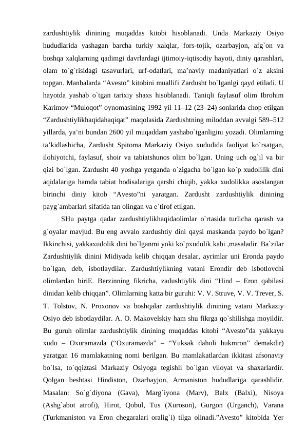 zardushtiylik  dinining  muqaddas  kitobi  hisoblanadi.  Unda  Markaziy  Osiyo
hududlarida  yashagan  barcha  turkiy  xalqlar,  fors-tojik,  ozarbayjon,  afg`on  va
boshqa xalqlarning qadimgi davrlardagi ijtimoiy-iqtisodiy hayoti, diniy qarashlari,
olam  to`g`risidagi  tasavurlari,  urf-odatlari,  ma’naviy  madaniyatlari  o`z  aksini
topgan. Manbalarda “Avesto” kitobini muallifi Zardusht bo`lganlgi qayd etiladi. U
hayotda yashab o`tgan tarixiy shaxs hisoblanadi. Taniqli faylasuf olim Ibrohim
Karimov “Muloqot” oynomasining 1992 yil 11–12 (23–24) sonlarida chop etilgan
“Zardushtiylikhaqidahaqiqat” maqolasida Zardushtning miloddan avvalgi 589–512
yillarda, ya’ni bundan 2600 yil muqaddam yashabo`tganligini yozadi. Olimlarning
ta’kidlashicha, Zardusht Spitoma Markaziy Osiyo xududida faoliyat ko`rsatgan,
ilohiyotchi, faylasuf, shoir va tabiatshunos olim bo`lgan. Uning uch og`il va bir
qizi bo`lgan. Zardusht 40 yoshga yetganda o`zigacha bo`lgan ko`p xudolilik dini
aqidalariga hamda tabiat hodisalariga qarshi chiqib, yakka xudolikka asoslangan
birinchi  diniy  kitob  “Avesto”ni  yaratgan.  Zardusht  zardushtiylik  dinining
payg`ambarlari sifatida tan olingan va e`tirof etilgan.
SHu paytga qadar zardushtiylikhaqidaolimlar o`rtasida turlicha qarash va
g`oyalar mavjud. Bu eng avvalo zardushtiy dini qaysi maskanda paydo bo`lgan?
Ikkinchisi, yakkaxudolik dini bo`lganmi yoki ko`pxudolik kabi ,masaladir. Ba`zilar
Zardushtiylik dinini Midiyada kelib chiqqan desalar, ayrimlar uni Eronda paydo
bo`lgan,  deb,  isbotlaydilar.  Zardushtiylikning  vatani  Erondir  deb  isbotlovchi
olimlardan biriE. Berzinning fikricha, zadushtiylik dini “Hind – Eron qabilasi
dinidan kelib chiqqan”. Olimlarning katta bir guruhi: V. V. Struve, V. V. Trever, S.
T. Tolstov, N. Proxonov va boshqalar zardushtiylik dinining vatani Markaziy
Osiyo deb isbotlaydilar. A. O. Makovelskiy ham shu fikrga qo`shilishga moyildir.
Bu guruh olimlar zardushtiylik dinining muqaddas kitobi “Avesto”da yakkayu
xudo  –  Oxuramazda  (“Oxuramazda”  –  “Yuksak  daholi  hukmron”  demakdir)
yaratgan 16 mamlakatning nomi berilgan. Bu mamlakatlardan ikkitasi afsonaviy
bo`lsa,  to`qqiztasi  Markaziy  Osiyoga  tegishli  bo`lgan  viloyat  va  shaxarlardir.
Qolgan  beshtasi  Hindiston,  Ozarbayjon,  Armaniston  hududlariga  qarashlidir.
Masalan:  So`g`diyona  (Gava),  Marg`iyona  (Marv),  Balx  (Balxi),  Nisoya
(Ashg`abot  atrofi),  Hirot,  Qobul,  Tus  (Xuroson),  Gurgon  (Urganch),  Varana
(Turkmaniston va Eron chegaralari oralig`i) tilga olinadi.”Avesto” kitobida Yer

