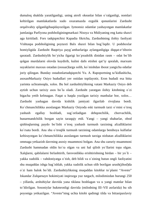 dumaloq shaklda yaratilganligi, uning atrofi okeanlar bilan o`ralganligi, nomlari
keltirilgan  mamlakatlarda  xudo  oxuramazda  ezgulik  qonunlarini  Zardusht
orqalivahiy qilganligihaqidayozilgan. Iymonsiz odamlar yashayotgan mamlakatlar
jumlasiga Parfiyona podsholiginingmarkazi Nisoya va Midiyaning eng katta shaxri
aga kiritiladi. Fors tadqiqotchisi Kapadia fikricha, Zardushtning ilohiy faoliyati
Vishtaspa  podsholigining  poytaxti  Balx  shaxri  bilan  bog`liqdir.  U  podshoxlar
homiyligida Zardusht Baqtriya payg`ambarlariga aylanganligiga diqqat-e’tiborin
qaratadi. Zardushtiylik bo`yicha ilgarigi ko`pxudolik dinidan rasm – odat bo`lib
qolgan murdalarni olovda kuydirib, kulini dafn etishni qat’iy qoralab, marxum
suyaklarini maxsus ostadan (ossuar)larga solib, ko`mishdan iborat yangicha odatlar
joriy qilingan. Bunday ostadonlartadqiqotchi Yu. A. Rapoportning ta’kidlashicha,
asosanMarkaziy Osiyo hududlari yer ostidan topilayotir, Eron hududi esa bitta
yarimta uchramoqda, xolos. Bu hol zardushtiylikning vatani Markaziy Osiyo deb
aytish uchun tarixiy asos bo`la oladi. Zardusht yaratgan ilohiy kitobning o`zi
bigacha yetib kelmagan. Faqat u haqda yozilgan tarixiy manbalar bor, xolos…
Zardusht  yashagan  davrda  kishilik  jamiyati  ilgarilab  rivojlana  bordi.
Ko`chmanchilikka asoslangan Markaziy Osiyoda eski turmush tarzi o`rnini o`troq
yashash  egallay  boshladi,  sug`oriladigan  dehqonchilik,  chorvachilik,
hunarmandchilik  borgan  sayin  taraqqiy  etdi.  Yangi  –  yangi  shaharlar,  obod
qishloqlarning  paydo  bo`lishi  o`troq  yashash  turmush  tarzining  afzalliklarini
ko`rsata bordi. Ana shu o`troqlik turmush tarzining odamlarga benihoya kulfatlar
keltirayotgan ko`chmanchilikka asoslangan turmush tarziga nisbatan afzalliklarini
ommaga yetkazish davrning asosiy muammosi bolgan. Ana shu zaruriy muammoni
Zardusht hammadan oldin ko`ra olgan va uni hal qilish yo`llarini topa olgan.
Xalqlarni, qabilalarni birlashtirib, farovonlikka erishtirishning birdan – bir yo`li –
yakka xudolik – vahdoniyatga o`tish, deb bildi va o`zining butun ongli faoliyatini
shu muqaddas ishga bag`ishlab, yakka xudolik uchun olib borilgan urush(jihod)da
o`zi ham halok bo`ldi. Zardushtiylikning muqaddas kitoblar to`plami “Avesto”
Iskandar Zulqarnayn hokimiyati inqirozga yuz tutgach, milodimizdan burungi 250
– yillarda, arshohiylar davrida yana tiklana boshlagan va u yangi matnlar bilan
to`ldirilgan. Sosoniylar hukmronligi davrida (milodning III–VII asrlarida) bu sih
poyoniga yetkazilgan. “Avesto”ning uchta kitobi qadimgi tilda va bittasipaxlaviy
