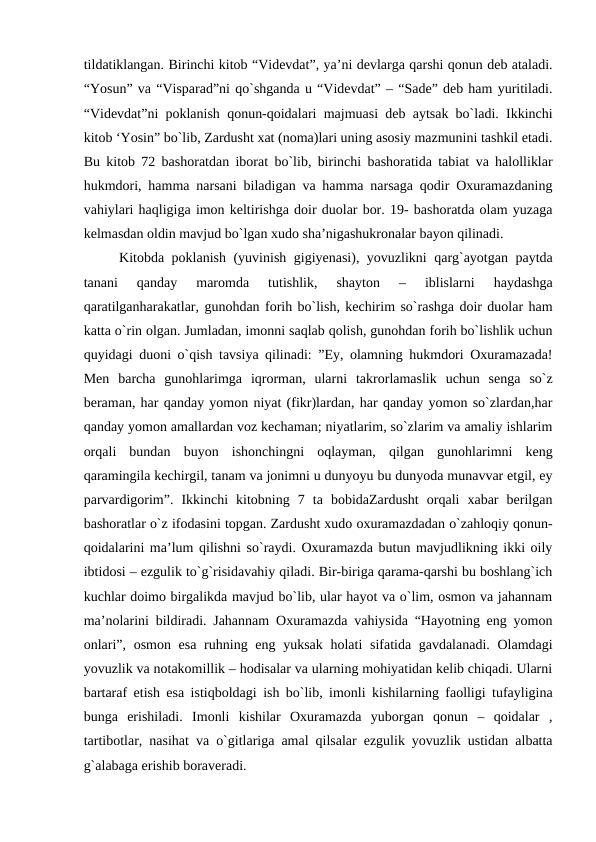 tildatiklangan. Birinchi kitob “Videvdat”, ya’ni devlarga qarshi qonun deb ataladi.
“Yosun” va “Visparad”ni qo`shganda u “Videvdat” – “Sade” deb ham yuritiladi.
“Videvdat”ni poklanish qonun-qoidalari majmuasi deb aytsak bo`ladi. Ikkinchi
kitob ‘Yosin” bo`lib, Zardusht xat (noma)lari uning asosiy mazmunini tashkil etadi.
Bu kitob 72 bashoratdan iborat bo`lib, birinchi bashoratida tabiat va halolliklar
hukmdori, hamma narsani biladigan va hamma narsaga qodir Oxuramazdaning
vahiylari haqligiga imon keltirishga doir duolar bor. 19- bashoratda olam yuzaga
kelmasdan oldin mavjud bo`lgan xudo sha’nigashukronalar bayon qilinadi.
Kitobda poklanish (yuvinish gigiyenasi), yovuzlikni qarg`ayotgan paytda
tanani  qanday  maromda  tutishlik,  shayton  –  iblislarni  haydashga
qaratilganharakatlar, gunohdan forih bo`lish, kechirim so`rashga doir duolar ham
katta o`rin olgan. Jumladan, imonni saqlab qolish, gunohdan forih bo`lishlik uchun
quyidagi duoni o`qish tavsiya qilinadi: ”Ey, olamning hukmdori Oxuramazada!
Men  barcha  gunohlarimga  iqrorman,  ularni  takrorlamaslik  uchun  senga  so`z
beraman, har qanday yomon niyat (fikr)lardan, har qanday yomon so`zlardan,har
qanday yomon amallardan voz kechaman; niyatlarim, so`zlarim va amaliy ishlarim
orqali  bundan  buyon  ishonchingni  oqlayman,  qilgan  gunohlarimni  keng
qaramingila kechirgil, tanam va jonimni u dunyoyu bu dunyoda munavvar etgil, ey
parvardigorim”.  Ikkinchi  kitobning  7  ta  bobidaZardusht  orqali  xabar  berilgan
bashoratlar o`z ifodasini topgan. Zardusht xudo oxuramazdadan o`zahloqiy qonun-
qoidalarini ma’lum qilishni so`raydi. Oxuramazda butun mavjudlikning ikki oily
ibtidosi – ezgulik to`g`risidavahiy qiladi. Bir-biriga qarama-qarshi bu boshlang`ich
kuchlar doimo birgalikda mavjud bo`lib, ular hayot va o`lim, osmon va jahannam
ma’nolarini bildiradi. Jahannam Oxuramazda vahiysida “Hayotning eng yomon
onlari”, osmon esa ruhning eng yuksak holati  sifatida gavdalanadi. Olamdagi
yovuzlik va notakomillik – hodisalar va ularning mohiyatidan kelib chiqadi. Ularni
bartaraf etish esa istiqboldagi ish bo`lib, imonli kishilarning faolligi tufayligina
bunga  erishiladi.  Imonli  kishilar  Oxuramazda  yuborgan  qonun  –  qoidalar  ,
tartibotlar, nasihat va o`gitlariga amal qilsalar ezgulik yovuzlik ustidan albatta
g`alabaga erishib boraveradi.

