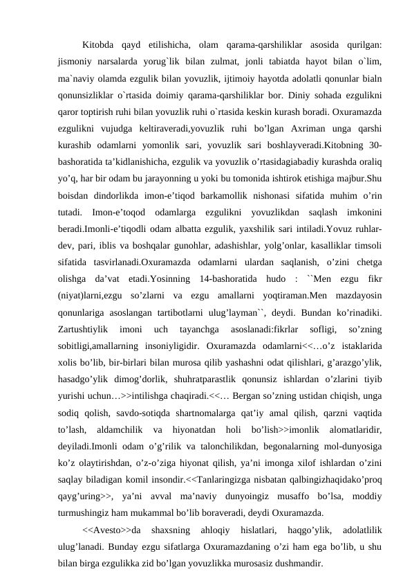 Kitobda  qayd  etilishicha,  olam  qarama-qarshiliklar  asosida  qurilgan:
jismoniy  narsalarda  yorug`lik  bilan  zulmat,  jonli  tabiatda  hayot  bilan  o`lim,
ma`naviy olamda ezgulik bilan yovuzlik, ijtimoiy hayotda adolatli qonunlar bialn
qonunsizliklar o`rtasida doimiy qarama-qarshiliklar bor. Diniy sohada ezgulikni
qaror toptirish ruhi bilan yovuzlik ruhi o`rtasida keskin kurash boradi. Oxuramazda
ezgulikni  vujudga  keltiraveradi,yovuzlik  ruhi  bo’lgan  Axriman  unga  qarshi
kurashib  odamlarni  yomonlik  sari,  yovuzlik  sari  boshlayveradi.Kitobning  30-
bashoratida ta’kidlanishicha, ezgulik va yovuzlik o’rtasidagiabadiy kurashda oraliq
yo’q, har bir odam bu jarayonning u yoki bu tomonida ishtirok etishiga majbur.Shu
boisdan  dindorlikda  imon-e’tiqod  barkamollik  nishonasi  sifatida  muhim  o’rin
tutadi.  Imon-e’toqod  odamlarga  ezgulikni  yovuzlikdan  saqlash  imkonini
beradi.Imonli-e’tiqodli odam albatta ezgulik, yaxshilik sari intiladi.Yovuz ruhlar-
dev, pari, iblis va boshqalar gunohlar, adashishlar, yolg’onlar, kasalliklar timsoli
sifatida  tasvirlanadi.Oxuramazda  odamlarni  ulardan  saqlanish,  o’zini  chetga
olishga  da’vat  etadi.Yosinning  14-bashoratida  hudo  :  ``Men  ezgu  fikr
(niyat)larni,ezgu  so’zlarni  va  ezgu  amallarni  yoqtiraman.Men  mazdayosin
qonunlariga  asoslangan  tartibotlarni  ulug’layman``,  deydi.  Bundan  ko’rinadiki.
Zartushtiylik  imoni  uch  tayanchga  asoslanadi:fikrlar  sofligi,  so’zning
sobitligi,amallarning  insoniyligidir.  Oxuramazda  odamlarni<<…o’z  istaklarida
xolis bo’lib, bir-birlari bilan murosa qilib yashashni odat qilishlari, g’arazgo’ylik,
hasadgo’ylik  dimog’dorlik,  shuhratparastlik  qonunsiz  ishlardan  o’zlarini  tiyib
yurishi uchun…>>intilishga chaqiradi.<<… Bergan so’zning ustidan chiqish, unga
sodiq  qolish,  savdo-sotiqda  shartnomalarga  qat’iy  amal  qilish,  qarzni  vaqtida
to’lash,  aldamchilik  va  hiyonatdan  holi  bo’lish>>imonlik  alomatlaridir,
deyiladi.Imonli odam o’g’rilik va talonchilikdan, begonalarning mol-dunyosiga
ko’z olaytirishdan, o’z-o’ziga hiyonat qilish, ya’ni imonga xilof ishlardan o’zini
saqlay biladigan komil insondir.<<Tanlaringizga nisbatan qalbingizhaqidako’proq
qayg’uring>>,  ya’ni  avval  ma’naviy  dunyoingiz  musaffo  bo’lsa,  moddiy
turmushingiz ham mukammal bo’lib boraveradi, deydi Oxuramazda.
<<Avesto>>da  shaxsning  ahloqiy  hislatlari,  haqgo’ylik,  adolatlilik
ulug’lanadi. Bunday ezgu sifatlarga Oxuramazdaning o’zi ham ega bo’lib, u shu
bilan birga ezgulikka zid bo’lgan yovuzlikka murosasiz dushmandir.
