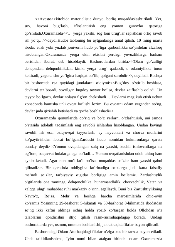 <<Avesto>>kitobida materialistic dunyo, borliq muqaddaslashtiriladi. Yer,
suv,  havoni  bug’lash,  ifloslantirish  eng  yomon  gunoxlar  qatoriga
qo’shiladi.Oxuramazda<<… yerga yaxshi, sog’lom urug’lar sepishdan ortiq savob
ish yo’q…>>deydi.Hudoi taoloning bu aytganlariga amal qilish, 10 ming marta
ibodat etish yoki yuzlab jonivorni hudo yo’liga qurbonlikka so’yishdan afzalroq
hisoblangan.Oxuramazda  yerga  ekin  ekishni  yerdagi  yovuzliklarga  barham
berishdan  iborat,  deb  hisoblaydi.  Bashorotlardan  birida:<<Olam  go’zalligi
dehqondan,  dehqonhilikdan,  kimki  yerga  urug’  qadabdi,  u  odamiylikka  imon
keltiradi, yagona shu yo’lgina haqiqat bo’lib, qolgani sarobdir>>, deyiladi. Boshqa
bir  bashoratda  esa  quyidagi  jumlalarni  o’qiymi:<<Bug’doy  o’stirila  boshlasa,
devlarni ter bosadi, sovrilgan bugdoy tayyor bo’lsa, devlar zaiflashib qoladi. Un
tayyor bo’lgach, devlar nolayu fig’on chekishadi… Devlarni mag’kub etish uchun
xonadonda hamisha unli ovqat bo’lishi lozim. Bu ovqatni odam yegandan so’ng,
devlar juda qizishib ketishadi va qocha boshlashadi>>.
Oxuramazda qonunlarida qo’riq va bo’z yerlarni o’zlashtirish, uni jamoa
o’rtasida adolatli taqsimlash eng savobli ishlardan hisoblangan. Undan keyingi
savobli  ish  esa,  oziq-ovqat  tayyorlash,  uy  hayvonlari  va  chorva  mollarini
ko’paytirishdan  iborat  bo’lgan.Zardusht  hudo  nomidan  hukmronlarga  qarata
bunday deydi:<<Yomon ovqatlangan xalq na yaxshi, kuchli  ishlovchilarga  na
og’lom, baquvvat bolalarga ega bo’ladi… Yomon ovqatlanishdan odob-ahloq ham
aynib ketadi. Agar non mo’l-ko’l bo’lsa, muqaddas so’zlar ham yaxshi qabul
qilinadi>>.  Bir  qarashda  oddiygina  ko’rinadiga  so’zlarga  juda  katta  falsafiy
ma’noli  so’zlar,  tarbiyaviy  o’gitlar  borligiga  amin  bo’lamiz.  Zardushtiylik
o’gitlarida ona zaminga, dehqonchilika, hunarmandhilik, chorvachilik, Vatan va
xalqqa ulug’ muhabbat ruhi markaziy o’rinni agallaydi. Buni biz Zartushtiylikning
Navro’z,  Ro’za,  Mehr  va  boshqa  barcha  marosimlarida  ohiq-oyin
ko’ramiz.Yosinning 29-bashorat 5-hikmati va 50-bashorat 8-hikmatida ibodatdan
so’ng  ikki  kaftni  oldinga  ochiq  holda  yozib  ko’targan  holda  Ollohdan  o’z
talablarini  qondirishni  iltijo  qilish  rasm-rusmihaqidagap  boradi.  Undagi
bashoratlarda yer, osmon, ummon boshlanishi, jannathaqidafikrlar bayon qilinadi.
Bashoratdagi Odam Ato haqidagi fikrlar o’ziga xos bir tarzda bayon etiladi.
Unda  ta’kidlanishicha,  Iyim  nomi  bilan  atalgan  birinchi  odam  Oxuramazda

