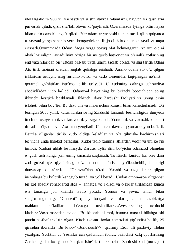 idorasigako’ra 900 yil yashaydi va u shu davrda odamlarni, hayvon va qushlarni
parvarish qiladi, qizil shu’lali olovni ko’paytiradi. Oxuramazda Iyimga oltin nayza
bilan oltin qamchi sovg’a qiladi. Yer odamlar yashashi uchun torlik qilib qolganda
u nayzani yerga sanchib yerni kengaytirishni iltijo qilib hudodan so’raydi va unga
erishadi.Oxuramazda Odam Atoga yerga sovuq ofat kelayotganini va uni oldini
olish lozimligini aytadi.Iyim o’ziga bir uy qurib hatvonot va o’simlik zotlarining
eng yaxshilaridan bir juftdan olib bu uyda ularni saqlab qoladi va shu tariqa Odam
Ato tirik tabiatni ofatdan saqlab qolishga erishadi. Ammo odam ato o`z qilgan
ishlaridan ortiqcha mag`rurlanib ketadi va xudo tomonidan taqiqlangan ne’mat –
qoramol  go`shtidan  iste`mol  qilib  qo`yadi.  U  xudoning  qahriga  uchraydiva
abadiylikdan judo bo`ladi. Odamzod hayotining bu birinchi bosqichidan so`ng
ikkinchi  bosqich  boshlanadi.  Ikkinchi  davr  Zardusht  faoliyati  va  uning  diniy
islohoti bilan bog`liq. Bu davr din va imon uchun kurash bilan xarakterlanadi. Oli
borilgan 3000 yillik kurashlardan so`ng Zardusht farzandi boshchiligida dunyoda
tinchlik, osoyishtalik va farovonlik yuzaga keladi. Yomonlik va yovuzlik kuchlari
timsoli bo`lgan dev – Axriman yengiladi. Uchinchi davrda qiyomat qoyim bo`ladi.
Barcha  o`lganlar  tirilib  xudo  oldiga  keladilar  va  o`z  qilmish-  kechirmishlari
bo`yicha unga hisobot beradilar. Xudoi taolo xamma ishlardan voqif va uni ko`rib
turibdi. Xudoni aldab bo`lmaydi. Zardushtiylik dini bo`yicha odamzod olamdan
o`tgach uch kunga joni uning tanasida saqlanadi. To`rtinchi kunida har biro dam
zoti  go`zal  qiz  qiyofasidagi  o`z  mahrmi  –  farishta  yo`lboshchiligida  narigi
dunyodagi  qilko`prik  –  “Chinvot”dan  o`tadi.  Yaxshi  va  ezgu  ishlar  qilgan
insonlarga bu ko`prik kengayib turadi va yo`l beradi. Undan omon-eson o`tganhar
bir zot abadiy rohat-farog`atga – jannatga yo`l oladi va o`liklar tiriladigan kunda
o`z  tanasiga  jon  kirilishi  kutib  yotadi.  Yomon  va  yovuz  ishlar  bilan
shug`ullanganlarga  “Chinvot”  qilday  torayadi  va  ular  jahannam  azoblariga
mahkum
 
bo`ladilar,
 
do`zaxga
 
tushadilar.<<Avesto>>ning
 
uchinchi
kitobi<<Vasparat>>deb ataladi. Bu kitobda olamni, hamma narsani bilishga oid
pandu nasihatlar o`rin olgan. Kitob asosan ibodat namozlari yig`indisi bo`lib, 25
qismdan iboratdir. Bu kitob<<Bundaxash>>, qadimiy Eron tili paxlaviy tilidan
yozilgan. Yeshtlar va Yosinlar uch qatlamdan iborat; birinchisi xalq eposlarining
Zardushtgacha bo`lgan qo`shiqlari [she’rlari], ikkinchisi Zardusht xalt (noma)lari
