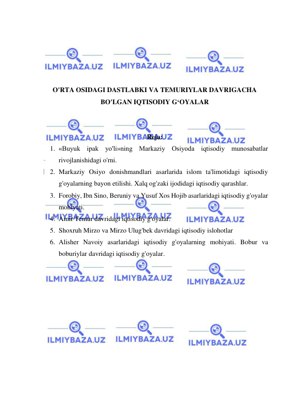  
 
 
 
 
 
 
O'RTA OSIDAGI DASTLABKI VA TEMURIYLAR DAVRIGACHA 
BO'LGAN IQTISODIY G‘OYALAR 
 
 
Reja: 
1. «Buyuk ipak yo'li»ning Markaziy Osiyoda iqtisodiy munosabatlar 
rivojlanishidagi o'rni.  
2. Markaziy Osiyo donishmandlari asarlarida islom ta'limotidagi iqtisodiy 
g'oyalarning bayon etilishi. Xalq og'zaki ijodidagi iqtisodiy qarashlar.  
3. Forobiy, Ibn Sino, Beruniy va Yusuf Xos Hojib asarlaridagi iqtisodiy g'oyalar 
mohiyati. 
4. Amir Temur davridagi iqtisodiy g'oyalar. 
5. Shoxruh Mirzo va Mirzo Ulug'bek davridagi iqtisodiy islohotlar 
6. Alisher Navoiy asarlaridagi iqtisodiy g'oyalarning mohiyati. Bobur va 
boburiylar davridagi iqtisodiy g'oyalar. 
 
 
 
 
 
 
 
 
 
 
