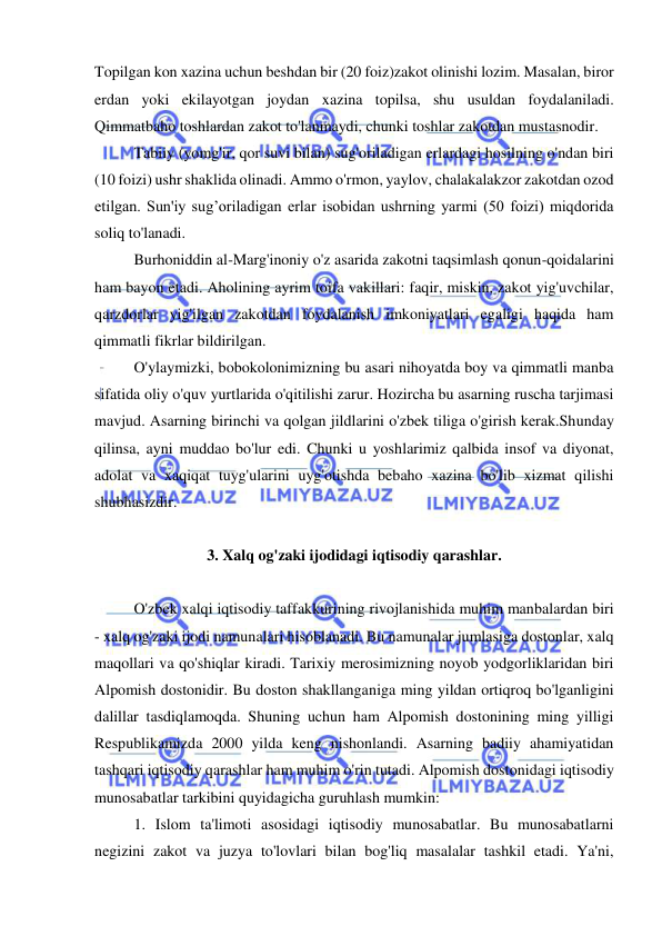  
 
Topilgan kon xazina uchun beshdan bir (20 foiz)zakot olinishi lozim. Masalan, biror 
erdan yoki ekilayotgan joydan xazina topilsa, shu usuldan foydalaniladi. 
Qimmatbaho toshlardan zakot to'lanmaydi, chunki toshlar zakotdan mustasnodir.  
Tabiiy (yomg'ir, qor suvi bilan) sug'oriladigan erlardagi hosilning o'ndan biri 
(10 foizi) ushr shaklida olinadi. Ammo o'rmon, yaylov, chalakalakzor zakotdan ozod 
etilgan. Sun'iy sug’oriladigan erlar isobidan ushrning yarmi (50 foizi) miqdorida 
soliq to'lanadi.  
Burhoniddin al-Marg'inoniy o'z asarida zakotni taqsimlash qonun-qoidalarini 
ham bayon etadi. Aholining ayrim toifa vakillari: faqir, miskin, zakot yig'uvchilar, 
qarzdorlar yig'ilgan zakotdan foydalanish imkoniyatlari egaligi haqida ham 
qimmatli fikrlar bildirilgan.  
O'ylaymizki, bobokolonimizning bu asari nihoyatda boy va qimmatli manba 
sifatida oliy o'quv yurtlarida o'qitilishi zarur. Hozircha bu asarning ruscha tarjimasi 
mavjud. Asarning birinchi va qolgan jildlarini o'zbek tiliga o'girish kerak.Shunday 
qilinsa, ayni muddao bo'lur edi. Chunki u yoshlarimiz qalbida insof va diyonat, 
adolat va xaqiqat tuyg'ularini uyg'otishda bebaho xazina bo'lib xizmat qilishi 
shubhasizdir.  
 
3. Xalq og'zaki ijodidagi iqtisodiy qarashlar. 
 
O'zbek xalqi iqtisodiy taffakkurining rivojlanishida muhim manbalardan biri 
- xalq og'zaki ijodi namunalari hisoblanadi. Bu namunalar jumlasiga dostonlar, xalq 
maqollari va qo'shiqlar kiradi. Tarixiy merosimizning noyob yodgorliklaridan biri 
Alpomish dostonidir. Bu doston shakllanganiga ming yildan ortiqroq bo'lganligini 
dalillar tasdiqlamoqda. Shuning uchun ham Alpomish dostonining ming yilligi 
Respublikamizda 2000 yilda keng nishonlandi. Asarning badiiy ahamiyatidan 
tashqari iqtisodiy qarashlar ham muhim o'rin tutadi. Alpomish dostonidagi iqtisodiy 
munosabatlar tarkibini quyidagicha guruhlash mumkin:  
1. Islom ta'limoti asosidagi iqtisodiy munosabatlar. Bu munosabatlarni 
negizini zakot va juzya to'lovlari bilan bog'liq masalalar tashkil etadi. Ya'ni, 
