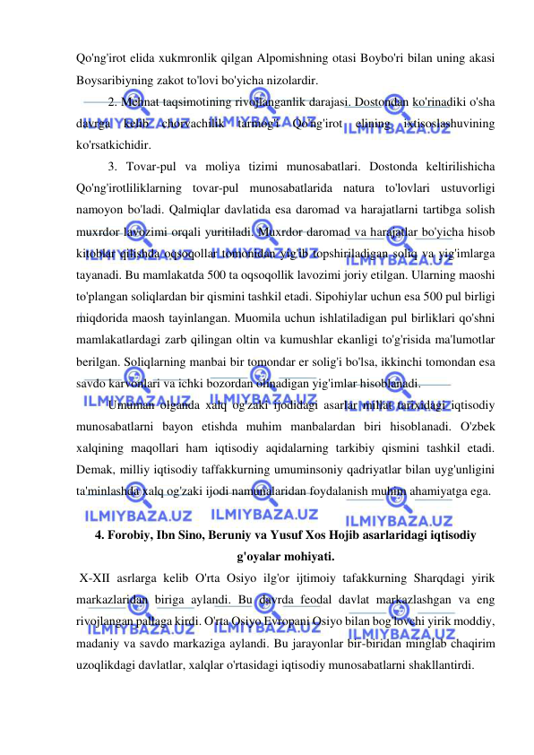  
 
Qo'ng'irot elida xukmronlik qilgan Alpomishning otasi Boybo'ri bilan uning akasi 
Boysaribiyning zakot to'lovi bo'yicha nizolardir.  
2. Mehnat taqsimotining rivojlanganlik darajasi. Dostondan ko'rinadiki o'sha 
davrga 
kelib chorvachilik tarmog'i Qo'ng'irot 
elining 
ixtisoslashuvining 
ko'rsatkichidir.  
3. Tovar-pul va moliya tizimi munosabatlari. Dostonda keltirilishicha 
Qo'ng'irotliliklarning tovar-pul munosabatlarida natura to'lovlari ustuvorligi 
namoyon bo'ladi. Qalmiqlar davlatida esa daromad va harajatlarni tartibga solish 
muxrdor lavozimi orqali yuritiladi. Muxrdor daromad va harajatlar bo'yicha hisob 
kitoblar qilishda oqsoqollar tomonidan yig'ib topshiriladigan soliq va yig'imlarga 
tayanadi. Bu mamlakatda 500 ta oqsoqollik lavozimi joriy etilgan. Ularning maoshi 
to'plangan soliqlardan bir qismini tashkil etadi. Sipohiylar uchun esa 500 pul birligi 
miqdorida maosh tayinlangan. Muomila uchun ishlatiladigan pul birliklari qo'shni 
mamlakatlardagi zarb qilingan oltin va kumushlar ekanligi to'g'risida ma'lumotlar 
berilgan. Soliqlarning manbai bir tomondar er solig'i bo'lsa, ikkinchi tomondan esa 
savdo karvonlari va ichki bozordan olinadigan yig'imlar hisoblanadi.  
Umuman olganda xalq og'zaki ijodidagi asarlar millat tarixidagi iqtisodiy 
munosabatlarni bayon etishda muhim manbalardan biri hisoblanadi. O'zbek 
xalqining maqollari ham iqtisodiy aqidalarning tarkibiy qismini tashkil etadi. 
Demak, milliy iqtisodiy taffakkurning umuminsoniy qadriyatlar bilan uyg'unligini 
ta'minlashda xalq og'zaki ijodi namunalaridan foydalanish muhim ahamiyatga ega.  
 
4. Forobiy, Ibn Sino, Beruniy va Yusuf Xos Hojib asarlaridagi iqtisodiy 
g'oyalar mohiyati. 
 X-XII asrlarga kelib O'rta Osiyo ilg'or ijtimoiy tafakkurning Sharqdagi yirik 
markazlaridan biriga aylandi. Bu davrda feodal davlat markazlashgan va eng 
rivojlangan pallaga kirdi. O'rta Osiyo Evropani Osiyo bilan bog'lovchi yirik moddiy, 
madaniy va savdo markaziga aylandi. Bu jarayonlar bir-biridan minglab chaqirim 
uzoqlikdagi davlatlar, xalqlar o'rtasidagi iqtisodiy munosabatlarni shakllantirdi.  
