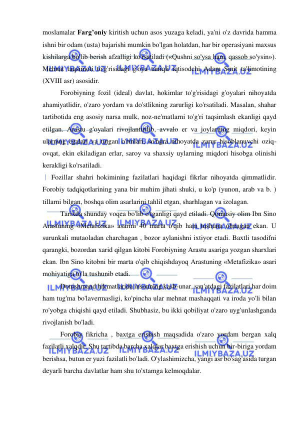  
 
moslamalar Farg’oniy kiritish uchun asos yuzaga keladi, ya'ni o'z davrida hamma 
ishni bir odam (usta) bajarishi mumkin bo'lgan holatdan, har bir operasiyani maxsus 
kishilarga bo'lib berish afzalligi ko'rsatiladi («Qushni so'ysa ham, qassob so'ysin»). 
Mehnat taqsimoti to'g'risidagi g'oya taniqli iqtisodchi Adam Smit ta'limotining 
(XVIII asr) asosidir.  
Forobiyning fozil (ideal) davlat, hokimlar to'g'risidagi g'oyalari nihoyatda 
ahamiyatlidir, o'zaro yordam va do'stlikning zarurligi ko'rsatiladi. Masalan, shahar 
tartibotida eng asosiy narsa mulk, noz-ne'matlarni to'g'ri taqsimlash ekanligi qayd 
etilgan. Arastu g'oyalari rivojlantirilib, avvalo er va joylarning miqdori, keyin 
ularning egalari va tutgan o'rinlari, so'ngra nihoyatda zarur hisoblanuvchi oziq-
ovqat, ekin ekiladigan erlar, saroy va shaxsiy uylarning miqdori hisobga olinishi 
kerakligi ko'rsatiladi.  
     Fozillar shahri hokimining fazilatlari haqidagi fikrlar nihoyatda qimmatlidir. 
Forobiy tadqiqotlarining yana bir muhim jihati shuki, u ko'p (yunon, arab va b. ) 
tillarni bilgan, boshqa olim asarlarini tahlil etgan, sharhlagan va izolagan.  
Tarixda shunday voqea bo'lib o'tganligi qayd etiladi. Qomusiy olim Ibn Sino 
Arastuning «Metafizika» asarini 40 marta o'qib ham tushuna olmagan ekan. U 
surunkali mutaoladan charchagan , bozor aylanishni ixtiyor etadi. Baxtli tasodifni 
qarangki, bozordan xarid qilgan kitobi Forobiyning Arastu asariga yozgan sharxlari 
ekan. Ibn Sino kitobni bir marta o'qib chiqishdayoq Arastuning «Metafizika» asari 
mohiyatiga to'la tushunib etadi.  
Donishmand hikmatlarida insonning kasb-unar, san'atdagi fazilatlari har doim 
ham tug'ma bo'lavermasligi, ko'pincha ular mehnat mashaqqati va iroda yo'li bilan 
ro'yobga chiqishi qayd etiladi. Shubhasiz, bu ikki qobiliyat o'zaro uyg'unlashganda 
rivojlanish bo'ladi.  
Forobiy fikricha , baxtga erishish maqsadida o'zaro yordam bergan xalq 
fazilatli xalqdir. Shu tartibda barcha xalqlar baxtga erishish uchun bir-biriga yordam 
berishsa, butun er yuzi fazilatli bo'ladi. O'ylashimizcha, yangi asr bo'sag'asida turgan 
deyarli barcha davlatlar ham shu to'xtamga kelmoqdalar.  
