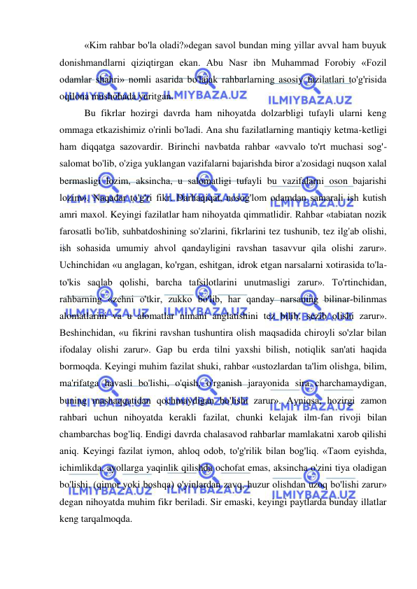  
 
«Kim rahbar bo'la oladi?»degan savol bundan ming yillar avval ham buyuk 
donishmandlarni qiziqtirgan ekan. Abu Nasr ibn Muhammad Forobiy «Fozil 
odamlar shahri» nomli asarida bo'lajak rahbarlarning asosiy fazilatlari to'g'risida 
oqilona mushohada yuritgan.  
Bu fikrlar hozirgi davrda ham nihoyatda dolzarbligi tufayli ularni keng 
ommaga etkazishimiz o'rinli bo'ladi. Ana shu fazilatlarning mantiqiy ketma-ketligi 
ham diqqatga sazovardir. Birinchi navbatda rahbar «avvalo to'rt muchasi sog'-
salomat bo'lib, o'ziga yuklangan vazifalarni bajarishda biror a'zosidagi nuqson xalal 
bermasligi lozim, aksincha, u salomatligi tufayli bu vazifalarni oson bajarishi 
lozim». Naqadar to'g'ri fikr. Darhaqiqat, nosog'lom odamdan samarali ish kutish 
amri maxol. Keyingi fazilatlar ham nihoyatda qimmatlidir. Rahbar «tabiatan nozik 
farosatli bo'lib, suhbatdoshining so'zlarini, fikrlarini tez tushunib, tez ilg'ab olishi, 
ish sohasida umumiy ahvol qandayligini ravshan tasavvur qila olishi zarur». 
Uchinchidan «u anglagan, ko'rgan, eshitgan, idrok etgan narsalarni xotirasida to'la-
to'kis saqlab qolishi, barcha tafsilotlarini unutmasligi zarur». To'rtinchidan, 
rahbarning «zehni o'tkir, zukko bo'lib, har qanday narsaning bilinar-bilinmas 
alomatlarini va u alomatlar nimani anglatishini tez bilib, sezib olishi zarur». 
Beshinchidan, «u fikrini ravshan tushuntira olish maqsadida chiroyli so'zlar bilan 
ifodalay olishi zarur». Gap bu erda tilni yaxshi bilish, notiqlik san'ati haqida 
bormoqda. Keyingi muhim fazilat shuki, rahbar «ustozlardan ta'lim olishga, bilim, 
ma'rifatga havasli bo'lishi, o'qish, o'rganish jarayonida sira charchamaydigan, 
buning mashaqqatidan qochmaydigan bo'lishi zarur». Ayniqsa, hozirgi zamon 
rahbari uchun nihoyatda kerakli fazilat, chunki kelajak ilm-fan rivoji bilan 
chambarchas bog'liq. Endigi davrda chalasavod rahbarlar mamlakatni xarob qilishi 
aniq. Keyingi fazilat iymon, ahloq odob, to'g'rilik bilan bog'liq. «Taom eyishda, 
ichimlikda, ayollarga yaqinlik qilishda ochofat emas, aksincha o'zini tiya oladigan 
bo'lishi, (qimor yoki boshqa) o'yinlardan zavq, huzur olishdan uzoq bo'lishi zarur» 
degan nihoyatda muhim fikr beriladi. Sir emaski, keyingi paytlarda bunday illatlar 
keng tarqalmoqda.  
