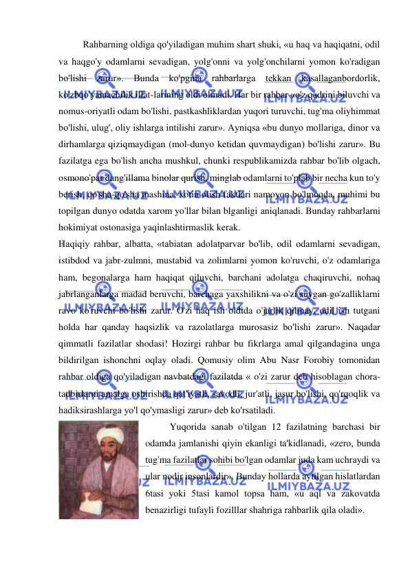  
 
Rahbarning oldiga qo'yiladigan muhim shart shuki, «u haq va haqiqatni, odil 
va haqgo'y odamlarni sevadigan, yolg'onni va yolg'onchilarni yomon ko'radigan 
bo'lishi zarur». Bunda ko'pgina rahbarlarga tekkan kasallaganbordorlik, 
ko'zbqo'yamachilik illat-larining oldi olinadi. Har bir rahbar «o'z qadrini biluvchi va 
nomus-oriyatli odam bo'lishi, pastkashliklardan yuqori turuvchi, tug'ma oliyhimmat 
bo'lishi, ulug', oliy ishlarga intilishi zarur». Ayniqsa «bu dunyo mollariga, dinor va 
dirhamlarga qiziqmaydigan (mol-dunyo ketidan quvmaydigan) bo'lishi zarur». Bu 
fazilatga ega bo'lish ancha mushkul, chunki respublikamizda rahbar bo'lib olgach, 
osmono'par dang'illama binolar qurish, minglab odamlarni to'plab bir necha kun to'y 
berish, qo'sha-qo'sha mashina, xotin olish faktlari namoyon bo'lmoqda, muhimi bu 
topilgan dunyo odatda xarom yo'llar bilan blganligi aniqlanadi. Bunday rahbarlarni 
hokimiyat ostonasiga yaqinlashtirmaslik kerak.  
Haqiqiy rahbar, albatta, «tabiatan adolatparvar bo'lib, odil odamlarni sevadigan, 
istibdod va jabr-zulmni, mustabid va zolimlarni yomon ko'ruvchi, o'z odamlariga 
ham, begonalarga ham haqiqat qiluvchi, barchani adolatga chaqiruvchi, nohaq 
jabrlanganlarga madad beruvchi, barchaga yaxshilikni va o'zi suygan go'zalliklarni 
ravo ko'ruvchi bo'lishi zarur. O'zi haq ish oldida o'jarlik qilmay, odil ish tutgani 
holda har qanday haqsizlik va razolatlarga murosasiz bo'lishi zarur». Naqadar 
qimmatli fazilatlar shodasi! Hozirgi rahbar bu fikrlarga amal qilgandagina unga 
bildirilgan ishonchni oqlay oladi. Qomusiy olim Abu Nasr Forobiy tomonidan 
rahbar oldiga qo'yiladigan navbatdagi fazilatda « o'zi zarur deb hisoblagan chora-
tadbirlarni amalga oshirishda qat'iyatli, savodli, jur'atli, jasur bo'lishi, qo'rqoqlik va 
hadiksirashlarga yo'l qo'ymasligi zarur» deb ko'rsatiladi.  
Yuqorida sanab o'tilgan 12 fazilatning barchasi bir 
odamda jamlanishi qiyin ekanligi ta'kidlanadi, «zero, bunda 
tug'ma fazilatlar sohibi bo'lgan odamlar juda kam uchraydi va 
ular nodir insonlardir». Bunday hollarda aytilgan hislatlardan 
6tasi yoki 5tasi kamol topsa ham, «u aql va zakovatda 
benazirligi tufayli fozilllar shahriga rahbarlik qila oladi».  
