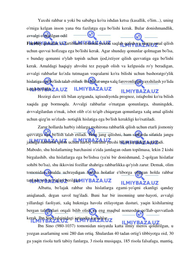  
 
Yaxshi rahbar u yoki bu sababga ko'ra ishdan ketsa (kasallik, o'lim...), uning 
o'rniga kelgan inson yana 6ta fazilatga ega bo'lishi kerak. Bular donishmandlik, 
avvalgi o'rnatilgan odil  
Forobiy qonunlar va tartiblarni xotirada yaxshi saqlab qolish va ularga amal qilish 
uchun quvvai hofizaga ega bo'lishi kerak. Agar shunday qonunlar qolmagan bo'lsa, 
« bunday qonunni o'ylab topish uchun ijod,ixtiyor qilish quvvatiga ega bo'lishi 
kerak. Amaldagi haqiqiy ahvolni tez payqab olish va kelgusida ro'y beradigan, 
avvalgi rahbarlar ko'zda tutmagan voqealarni ko'ra bilishi uchun bashoratgo'ylik 
hislatiga ega bo'lish talab etiladi. Bu hislat unga xalq farovonligini yaxshilash yo'lida 
kerak bo'ladi».  
Hozirgi davr tili bilan aytganda, iqtisodiyotda prognoz, istiqbolni ko'ra bilish 
xaqida gap bormoqda. Avvalgi rahbarlar o'rnatgan qonunlarga, shuningdek, 
avvvalgilardan o'rnak, isbot olib o'zi to'qib chiqargan qonunlarga xalq amal qilishi 
uchun qizg'in so'zlash- notiqlik hislatiga ega bo'lish kerakligi ko'rsatiladi.  
Zarur hollarda harbiy ishlarga mohirona rahbarlik qilish uchun etarli jismoniy 
quvvatga ega bo'lish talab etiladi. Ham jang qilishni, ham sarkarda sifatida jangu 
jadalga rahbarlik qilish uchun harbiy san'atni yaxshi bilish kerakligi uqtiriladi.  
Mabodo, shu hislatlarning barchasini o'zida jamlagan odam topilmasa, lekin 2 kishi 
birgalashib, shu hislatlarga ega bo'lishsa (ya'ni bir donishmand, 2-qolgan hislatlar 
sohibi bo'lsa), shu ikkovini fozillar shahriga rahbarlikka qo'yish zarur. Demak, olim 
tomonidan amalda uchraydigan barcha holatlar e'tiborga olingan holda rahbar 
tanlash yo'l-yo'riqlari berilgan.  
Albatta, bo'lajak rahbar shu hislatlarga egami-yo'qmi ekanligi qanday 
aniqlanadi, degan savol tug'iladi. Buni har bir insonning umr-hayoti, avvalgi 
yillardagi faoliyati, xalq hukmiga havola etilayotgan dasturi, yaqin kishilarning 
bergan tafsilotlari orqali bilib olish va eng maqbul nomzodni qo'llab-quvvatlash 
kerak. Ibn Sino talqinidagi iqtisodiy karashlar.  
Ibn Sino (980-1037) tomonidan nioyatda katta ilmiy meros qoldirilgan, u 
yozgan asarlarning soni 280 dan ortiq. Shulardan 40 tadan ortig'i tibbiyotga oid, 30 
ga yaqin risola turli tabiiy fanlarga, 3 risola musiqaga, 185 risola falsafaga, mantiq, 
