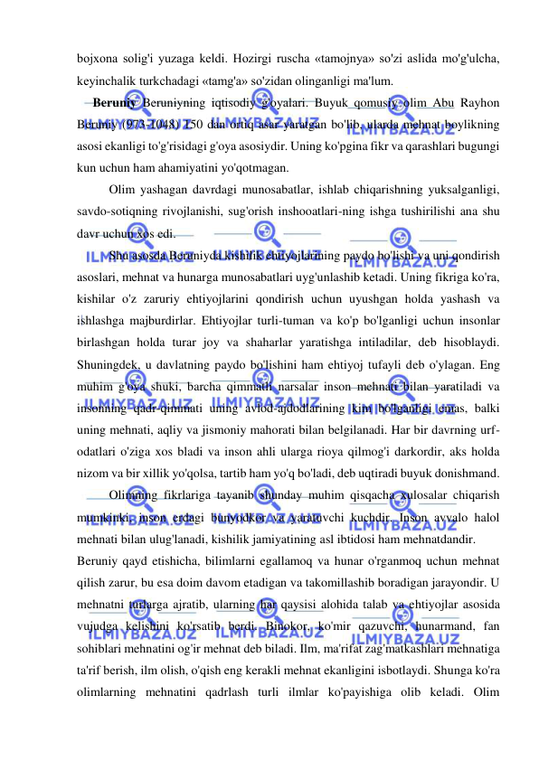  
 
bojxona solig'i yuzaga keldi. Hozirgi ruscha «tamojnya» so'zi aslida mo'g'ulcha, 
keyinchalik turkchadagi «tamg'a» so'zidan olinganligi ma'lum.  
     Beruniy Beruniyning iqtisodiy g'oyalari. Buyuk qomusiy olim Abu Rayhon 
Beruniy (973-1048) 150 dan ortiq asar yaratgan bo'lib, ularda mehnat boylikning 
asosi ekanligi to'g'risidagi g'oya asosiydir. Uning ko'pgina fikr va qarashlari bugungi 
kun uchun ham ahamiyatini yo'qotmagan.  
Olim yashagan davrdagi munosabatlar, ishlab chiqarishning yuksalganligi, 
savdo-sotiqning rivojlanishi, sug'orish inshooatlari-ning ishga tushirilishi ana shu 
davr uchun xos edi.  
Shu asosda Beruniyda kishilik ehtiyojlarining paydo bo'lishi va uni qondirish 
asoslari, mehnat va hunarga munosabatlari uyg'unlashib ketadi. Uning fikriga ko'ra, 
kishilar o'z zaruriy ehtiyojlarini qondirish uchun uyushgan holda yashash va 
ishlashga majburdirlar. Ehtiyojlar turli-tuman va ko'p bo'lganligi uchun insonlar 
birlashgan holda turar joy va shaharlar yaratishga intiladilar, deb hisoblaydi. 
Shuningdek, u davlatning paydo bo'lishini ham ehtiyoj tufayli deb o'ylagan. Eng 
muhim g'oya shuki, barcha qimmatli narsalar inson mehnati bilan yaratiladi va 
insonning qadr-qimmati uning avlod-ajdodlarining kim bo'lganligi emas, balki 
uning mehnati, aqliy va jismoniy mahorati bilan belgilanadi. Har bir davrning urf-
odatlari o'ziga xos bladi va inson ahli ularga rioya qilmog'i darkordir, aks holda 
nizom va bir xillik yo'qolsa, tartib ham yo'q bo'ladi, deb uqtiradi buyuk donishmand.  
Olimning fikrlariga tayanib shunday muhim qisqacha xulosalar chiqarish 
mumkinki, inson erdagi bunyodkor va yaratuvchi kuchdir. Inson avvalo halol 
mehnati bilan ulug'lanadi, kishilik jamiyatining asl ibtidosi ham mehnatdandir.  
Beruniy qayd etishicha, bilimlarni egallamoq va hunar o'rganmoq uchun mehnat 
qilish zarur, bu esa doim davom etadigan va takomillashib boradigan jarayondir. U 
mehnatni turlarga ajratib, ularning har qaysisi alohida talab va ehtiyojlar asosida 
vujudga kelishini ko'rsatib berdi. Binokor, ko'mir qazuvchi, hunarmand, fan 
sohiblari mehnatini og'ir mehnat deb biladi. Ilm, ma'rifat zag'matkashlari mehnatiga 
ta'rif berish, ilm olish, o'qish eng kerakli mehnat ekanligini isbotlaydi. Shunga ko'ra 
olimlarning mehnatini qadrlash turli ilmlar ko'payishiga olib keladi. Olim 
