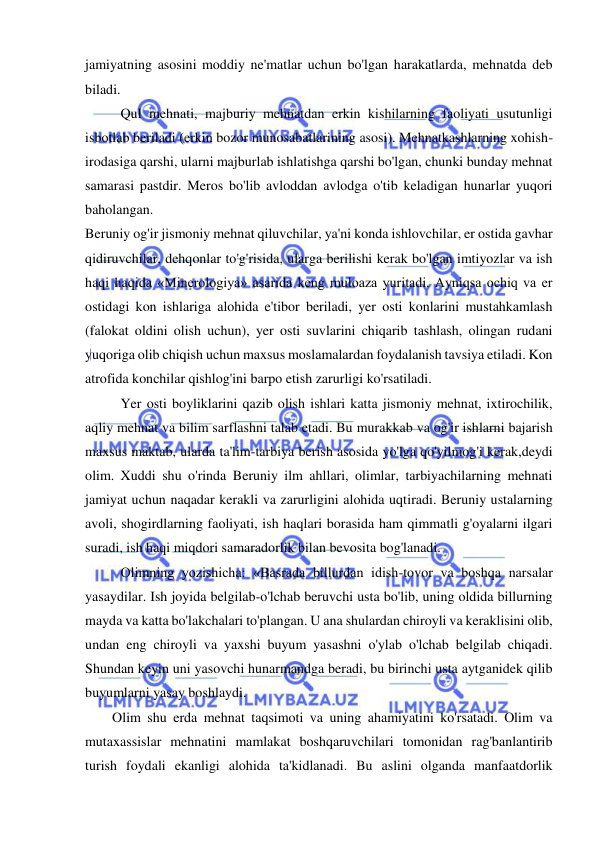  
 
jamiyatning asosini moddiy ne'matlar uchun bo'lgan harakatlarda, mehnatda deb 
biladi.  
Qul mehnati, majburiy mehnatdan erkin kishilarning faoliyati usutunligi 
isbotlab beriladi (erkin bozor munosabatlarining asosi). Mehnatkashlarning xohish-
irodasiga qarshi, ularni majburlab ishlatishga qarshi bo'lgan, chunki bunday mehnat 
samarasi pastdir. Meros bo'lib avloddan avlodga o'tib keladigan hunarlar yuqori 
baholangan.  
Beruniy og'ir jismoniy mehnat qiluvchilar, ya'ni konda ishlovchilar, er ostida gavhar 
qidiruvchilar, dehqonlar to'g'risida, ularga berilishi kerak bo'lgan imtiyozlar va ish 
haqi haqida «Minerologiya» asarida keng muloaza yuritadi. Ayniqsa ochiq va er 
ostidagi kon ishlariga alohida e'tibor beriladi, yer osti konlarini mustahkamlash 
(falokat oldini olish uchun), yer osti suvlarini chiqarib tashlash, olingan rudani 
yuqoriga olib chiqish uchun maxsus moslamalardan foydalanish tavsiya etiladi. Kon 
atrofida konchilar qishlog'ini barpo etish zarurligi ko'rsatiladi.  
Yer osti boyliklarini qazib olish ishlari katta jismoniy mehnat, ixtirochilik, 
aqliy mehnat va bilim sarflashni talab etadi. Bu murakkab va og'ir ishlarni bajarish 
maxsus maktab, ularda ta'lim-tarbiya berish asosida yo'lga qo'yilmog'i kerak,deydi 
olim. Xuddi shu o'rinda Beruniy ilm ahllari, olimlar, tarbiyachilarning mehnati 
jamiyat uchun naqadar kerakli va zarurligini alohida uqtiradi. Beruniy ustalarning 
avoli, shogirdlarning faoliyati, ish haqlari borasida ham qimmatli g'oyalarni ilgari 
suradi, ish haqi miqdori samaradorlik bilan bevosita bog'lanadi. 
  
Olimning yozishicha: «Basrada billurdan idish-tovor va boshqa narsalar 
yasaydilar. Ish joyida belgilab-o'lchab beruvchi usta bo'lib, uning oldida billurning 
mayda va katta bo'lakchalari to'plangan. U ana shulardan chiroyli va keraklisini olib, 
undan eng chiroyli va yaxshi buyum yasashni o'ylab o'lchab belgilab chiqadi. 
Shundan keyin uni yasovchi hunarmandga beradi, bu birinchi usta aytganidek qilib 
buyumlarni yasay boshlaydi.  
Olim shu erda mehnat taqsimoti va uning ahamiyatini ko'rsatadi. Olim va 
mutaxassislar mehnatini mamlakat boshqaruvchilari tomonidan rag'banlantirib 
turish foydali ekanligi alohida ta'kidlanadi. Bu aslini olganda manfaatdorlik 
