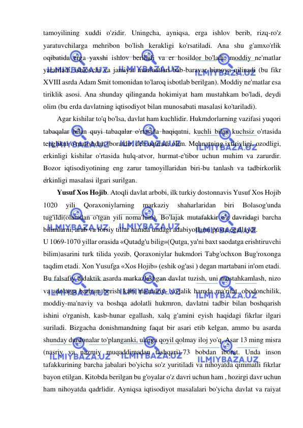  
 
tamoyilining xuddi o'zidir. Uningcha, ayniqsa, erga ishlov berib, rizq-ro'z 
yaratuvchilarga mehribon bo'lish kerakligi ko'rsatiladi. Ana shu g'amxo'rlik 
oqibatida erga yaxshi ishlov beriladi va er hosildor bo'ladi, moddiy ne'matlar 
yaratiladi, ishlovchi va jamiyat manfaatlari bab-baravar himoya qilinadi (bu fikr 
XVIII asrda Adam Smit tomonidan to'laroq isbotlab berilgan). Moddiy ne'matlar esa 
tiriklik asosi. Ana shunday qilinganda hokimiyat ham mustahkam bo'ladi, deydi 
olim (bu erda davlatning iqtisodiyot bilan munosabati masalasi ko'tariladi).  
Agar kishilar to'q bo'lsa, davlat ham kuchlidir. Hukmdorlarning vazifasi yuqori 
tabaqalar bilan quyi tabaqalar o'rtasida haqiqatni, kuchli bilan kuchsiz o'rtasida 
tenglikni o'rnatishdan iboratdir, deb uqtiradi olim. Mehnatning ixtiriyligi, ozodligi, 
erkinligi kishilar o'rtasida hulq-atvor, hurmat-e'tibor uchun muhim va zarurdir. 
Bozor iqtisodiyotining eng zarur tamoyillaridan biri-bu tanlash va tadbirkorlik 
erkinligi masalasi ilgari surilgan. 
Yusuf Xos Hojib. Atoqli davlat arbobi, ilk turkiy dostonnavis Yusuf Xos Hojib 
1020 
yili 
Qoraxoniylarning 
markaziy 
shaharlaridan 
biri 
Bolasog'unda 
tug'ildi(olamdan o'tgan yili noma'lum). Bo'lajak mutafakkir o'z davridagi barcha 
bilimlarni, arab va forsiy tillar hamda undagi adabiyotlarni puxta egallaydi.  
U 1069-1070 yillar orasida «Qutadg'u bilig»(Qutga, ya'ni baxt saodatga erishtiruvchi 
bilim)asarini turk tilida yozib, Qoraxoniylar hukmdori Tabg'ochxon Bug'roxonga 
taqdim etadi. Xon Yusufga «Xos Hojib» (eshik og'asi ) degan martabani in'om etadi. 
Bu falsafiy didaktik asarda markazlashgan davlat tuzish, uni mustahkamlash, nizo 
va adolatga barham berish kabi ma'muriy- xo'jalik hamda ma'rifat, obodonchilik, 
moddiy-ma'naviy va boshqa adolatli hukmron, davlatni tadbir bilan boshqarish 
ishini o'rganish, kasb-hunar egallash, xalq g'amini eyish haqidagi fikrlar ilgari 
suriladi. Bizgacha donishmandning faqat bir asari etib kelgan, ammo bu asarda 
shunday durdonalar to'planganki, ularga qoyil qolmay iloj yo'q. Asar 13 ming misra 
(nasriy va nazmiy muqaddimadan tashqari)-73 bobdan iborat. Unda inson 
tafakkurining barcha jabalari bo'yicha so'z yuritiladi va nihoyatda qimmatli fikrlar 
bayon etilgan. Kitobda berilgan bu g'oyalar o'z davri uchun ham , hozirgi davr uchun 
ham nihoyatda qadrlidir. Ayniqsa iqtisodiyot masalalari bo'yicha davlat va raiyat 
