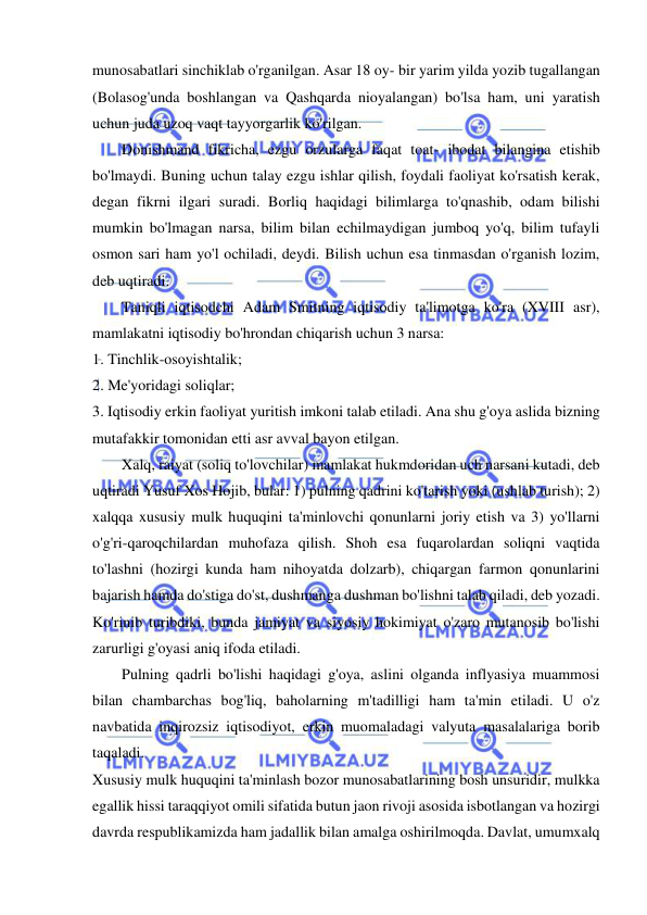  
 
munosabatlari sinchiklab o'rganilgan. Asar 18 oy- bir yarim yilda yozib tugallangan 
(Bolasog'unda boshlangan va Qashqarda nioyalangan) bo'lsa ham, uni yaratish 
uchun juda uzoq vaqt tayyorgarlik ko'rilgan.  
Donishmand fikricha, ezgu orzularga faqat toat- ibodat bilangina etishib 
bo'lmaydi. Buning uchun talay ezgu ishlar qilish, foydali faoliyat ko'rsatish kerak, 
degan fikrni ilgari suradi. Borliq haqidagi bilimlarga to'qnashib, odam bilishi 
mumkin bo'lmagan narsa, bilim bilan echilmaydigan jumboq yo'q, bilim tufayli 
osmon sari ham yo'l ochiladi, deydi. Bilish uchun esa tinmasdan o'rganish lozim, 
deb uqtiradi.  
Taniqli iqtisodchi Adam Smitning iqtisodiy ta'limotga ko'ra (XVIII asr), 
mamlakatni iqtisodiy bo'hrondan chiqarish uchun 3 narsa:  
1. Tinchlik-osoyishtalik;  
2. Me'yoridagi soliqlar;  
3. Iqtisodiy erkin faoliyat yuritish imkoni talab etiladi. Ana shu g'oya aslida bizning 
mutafakkir tomonidan etti asr avval bayon etilgan.  
Xalq, raiyat (soliq to'lovchilar) mamlakat hukmdoridan uch narsani kutadi, deb 
uqtiradi Yusuf Xos Hojib, bular: 1) pulning qadrini ko'tarish yoki (ushlab turish); 2) 
xalqqa xususiy mulk huquqini ta'minlovchi qonunlarni joriy etish va 3) yo'llarni 
o'g'ri-qaroqchilardan muhofaza qilish. Shoh esa fuqarolardan soliqni vaqtida 
to'lashni (hozirgi kunda ham nihoyatda dolzarb), chiqargan farmon qonunlarini 
bajarish hamda do'stiga do'st, dushmanga dushman bo'lishni talab qiladi, deb yozadi. 
Ko'rinib turibdiki, bunda jamiyat va siyosiy hokimiyat o'zaro mutanosib bo'lishi 
zarurligi g'oyasi aniq ifoda etiladi.  
Pulning qadrli bo'lishi haqidagi g'oya, aslini olganda inflyasiya muammosi 
bilan chambarchas bog'liq, baholarning m'tadilligi ham ta'min etiladi. U o'z 
navbatida inqirozsiz iqtisodiyot, erkin muomaladagi valyuta masalalariga borib 
taqaladi.  
Xususiy mulk huquqini ta'minlash bozor munosabatlarining bosh unsuridir, mulkka 
egallik hissi taraqqiyot omili sifatida butun jaon rivoji asosida isbotlangan va hozirgi 
davrda respublikamizda ham jadallik bilan amalga oshirilmoqda. Davlat, umumxalq 
