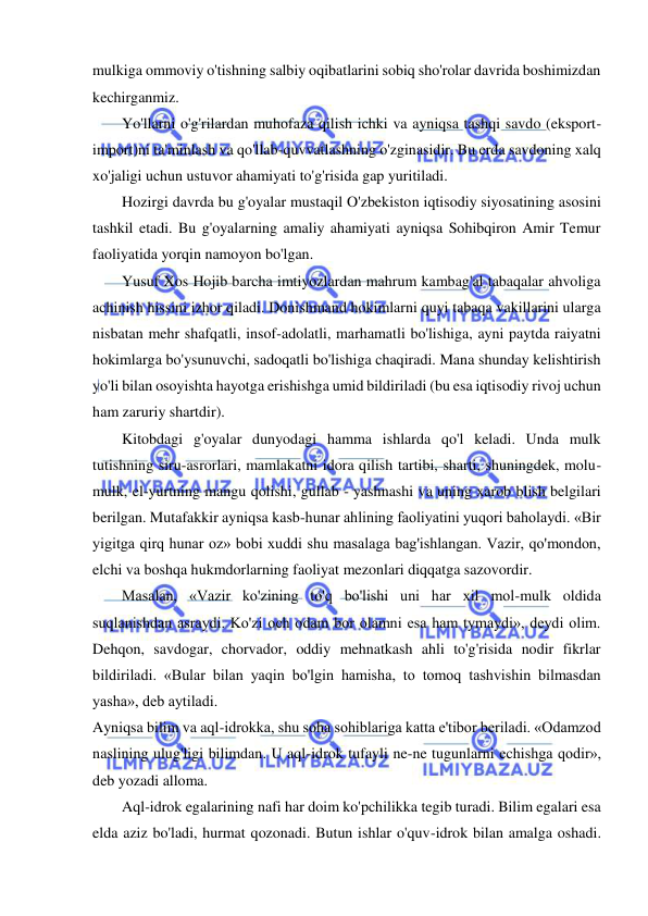  
 
mulkiga ommoviy o'tishning salbiy oqibatlarini sobiq sho'rolar davrida boshimizdan 
kechirganmiz.  
Yo'llarni o'g'rilardan muhofaza qilish ichki va ayniqsa tashqi savdo (eksport-
import)ni ta'minlash va qo'llab-quvvatlashning o'zginasidir. Bu erda savdoning xalq 
xo'jaligi uchun ustuvor ahamiyati to'g'risida gap yuritiladi.  
Hozirgi davrda bu g'oyalar mustaqil O'zbekiston iqtisodiy siyosatining asosini 
tashkil etadi. Bu g'oyalarning amaliy ahamiyati ayniqsa Sohibqiron Amir Temur 
faoliyatida yorqin namoyon bo'lgan.  
Yusuf Xos Hojib barcha imtiyozlardan mahrum kambag'al tabaqalar ahvoliga 
achinish hissini izhor qiladi. Donishmand hokimlarni quyi tabaqa vakillarini ularga 
nisbatan mehr shafqatli, insof-adolatli, marhamatli bo'lishiga, ayni paytda raiyatni 
hokimlarga bo'ysunuvchi, sadoqatli bo'lishiga chaqiradi. Mana shunday kelishtirish 
yo'li bilan osoyishta hayotga erishishga umid bildiriladi (bu esa iqtisodiy rivoj uchun 
ham zaruriy shartdir).  
Kitobdagi g'oyalar dunyodagi hamma ishlarda qo'l keladi. Unda mulk 
tutishning siru-asrorlari, mamlakatni idora qilish tartibi, sharti, shuningdek, molu-
mulk, el-yurtning mangu qolishi, gullab - yashnashi va uning xarob blish belgilari 
berilgan. Mutafakkir ayniqsa kasb-hunar ahlining faoliyatini yuqori baholaydi. «Bir 
yigitga qirq hunar oz» bobi xuddi shu masalaga bag'ishlangan. Vazir, qo'mondon, 
elchi va boshqa hukmdorlarning faoliyat mezonlari diqqatga sazovordir.  
Masalan, «Vazir ko'zining to'q bo'lishi uni har xil mol-mulk oldida 
suqlanishdan asraydi. Ko'zi och odam bor olamni esa ham tymaydi», deydi olim. 
Dehqon, savdogar, chorvador, oddiy mehnatkash ahli to'g'risida nodir fikrlar 
bildiriladi. «Bular bilan yaqin bo'lgin hamisha, to tomoq tashvishin bilmasdan 
yasha», deb aytiladi.  
Ayniqsa bilim va aql-idrokka, shu soha sohiblariga katta e'tibor beriladi. «Odamzod 
naslining ulug'ligi bilimdan. U aql-idrok tufayli ne-ne tugunlarni echishga qodir», 
deb yozadi alloma.  
Aql-idrok egalarining nafi har doim ko'pchilikka tegib turadi. Bilim egalari esa 
elda aziz bo'ladi, hurmat qozonadi. Butun ishlar o'quv-idrok bilan amalga oshadi. 
