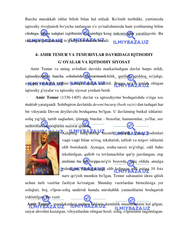  
 
Barcha murakkab ishlar bilish bilan hal etiladi. Ko'rinib turibdiki, yurtimizda 
iqtisodiy rivojlanish bo'yicha tanlangan o'z yo'nalishimizda ham yoshlarning bilim 
olishiga, jahon xalqlari tajribasini o'rganishga keng imkoniyatlar yaratilayotir. Bu 
tanlangan yo'limizning to'g'riligidan dalolat beradi.  
 
4- AMIR TEMUR VA TEMURIYLAR DAVRIDAGI IQTISODIY 
G`OYALAR VA IQTISODIY SIYOSAT 
Amir Temur va uning avlodlari davrida markazlashgan davlat barpo etildi, 
iqtisodiyotning barcha sohalarida (hunarmandchilik, qurilish, qishloq xo'jaligi, 
ayniqsa savdoda) muhim yutuqlar qo'lga kiritildi. Bunga to'g'ri tanlab olingan 
iqtisodiy g'oyalar va iqtisodiy siyosat yordam berdi.  
Amir Temur (1336-1405) davlat va iqtisodiyotni boshqarishda o'ziga xos 
maktab yaratgandi. Sohibqiron davlatida devoni buzurg (bosh vazir) dan tashqari har 
bir viloyatda Devon deyiluvchi boshqarma bo'lgan. U davlatning butkul ishlarini: 
soliq yig'ish, tartib saqlashni, ijtimoiy binolar - bozorlar, hammomlar, yo'llar, suv 
inshootlari tarmoqlarini nazorat qilardi.  
Xalqning hulq-ahloqi kuzatib turilardi. Uning xodimlari 
vaqti-vaqti bilan so'roq, tekshirish, taftish va tergov ishlarini 
olib borishardi. Ayniqsa, toshu-tarozi to'g'riligi, odil baho 
tekshirilgan, qallob va tovlamachilar qat'iy jazolangan, eng 
muhimi bu ish to'ppa-to'g'ri bozorda, xalq oldida amalga 
oshirilgan. Savdogarlarga olib kelingan mol ustiga 10 foiz 
narx qo'yish mumkin bo'lgan. Temur saltanatini idora qilish 
uchun turli vazirlar faoliyat ko'rsatgan. Shunday vazirlardan birinchisiga yer 
soliqlari, boj, o'lpon-soliq undirish hamda mirshablik yumushlarini boshqarish 
yuklatilgan. Bu vazir  
  Amir Temur   mamlakatdagi muhim ishlarni, kundalik muammolarni hal qilgan, 
raiyat ahvolini kuzatgan, viloyatlardan olingan hosil, soliq, o'lponlarni taqsimlagan.  
