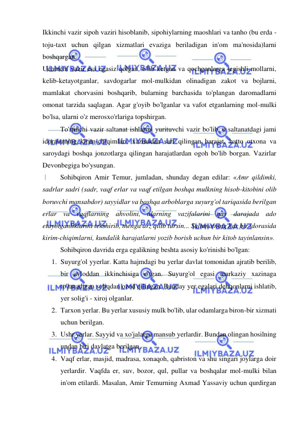  
 
Ikkinchi vazir sipoh vaziri hisoblanib, sipohiylarning maoshlari va tanho (bu erda - 
toju-taxt uchun qilgan xizmatlari evaziga beriladigan in'om ma'nosida)larni 
boshqargan.  
Uchinchi vazir esa egasiz qolgan, o'lib ketgan va qochganlarga tegishli mollarni, 
kelib-ketayotganlar, savdogarlar mol-mulkidan olinadigan zakot va bojlarni, 
mamlakat chorvasini boshqarib, bularning barchasida to'plangan daromadlarni 
omonat tarzida saqlagan. Agar g'oyib bo'lganlar va vafot etganlarning mol-mulki 
bo'lsa, ularni o'z merosxo'rlariga topshirgan.  
To'rtinchi vazir saltanat ishlarini yurituvchi vazir bo'lib, u saltanatdagi jami 
idoralarning kirim-chiqimlari, xazinadan sarf qilingan harajat, hatto otxona va 
saroydagi boshqa jonzotlarga qilingan harajatlardan ogoh bo'lib borgan. Vazirlar 
Devonbegiga bo'ysungan.  
Sohibqiron Amir Temur, jumladan, shunday degan edilar: «Amr qildimki, 
sadrlar sadri (sadr, vaqf erlar va vaqf etilgan boshqa mulkning hisob-kitobini olib 
boruvchi mansabdor) sayyidlar va boshqa arboblarga suyurg'ol tariqasida berilgan 
erlar va vaqflarning ahvolini, ularning vazifalarini qay darajada ado 
etayotganliklarini tekshirib, menga arz qilib tursin... Saltanatning har bir idorasida 
kirim-chiqimlarni, kundalik harajatlarni yozib borish uchun bir kitob tayinlansin».  
Sohibqiron davrida erga egalikning beshta asosiy ko'rinishi bo'lgan:  
1. Suyurg'ol yyerlar. Katta hajmdagi bu yerlar davlat tomonidan ajratib berilib, 
bir avloddan ikkinchisiga o'tgan. Suyurg'ol egasi markaziy xazinaga 
to'lanadigan soliqdan ozod qilingan. Bunday yer egalari dehqonlarni ishlatib, 
yer solig'i - xiroj olganlar.  
2. Tarxon yerlar. Bu yerlar xususiy mulk bo'lib, ular odamlarga biron-bir xizmati 
uchun berilgan.  
3. Ushr yerlar. Sayyid va xo'jalarga mansub yerlardir. Bundan olingan hosilning 
undan biri davlatga berilgan.  
4. Vaqf erlar, masjid, madrasa, xonaqoh, qabriston va shu singari joylarga doir 
yerlardir. Vaqfda er, suv, bozor, qul, pullar va boshqalar mol-mulki bilan 
in'om etilardi. Masalan, Amir Temurning Axmad Yassaviy uchun qurdirgan 
