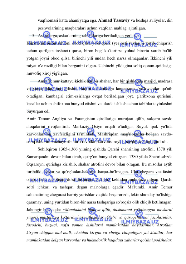  
 
vaqfnomasi katta ahamiyatga ega. Ahmad Yassaviy va boshqa avliyolar, din 
peshvolarining maqbaralari uchun vaqfdan mablag' ajratilgan.  
5. Askarlarga, askarlarning rahbarlariga beriladigan yerlar.  
Kimdakim biron sahroni obod qilsa yoki qoriz (yer osti suvlarini tortib chiqarish 
uchun qurilgan inshoot) qursa, biron bog' ko'kartirsa yohud birorta xarob bo'lib 
yotgan joyni obod qilsa, birinchi yili undan hech narsa olmaganlar. Ikkinchi yili 
raiyat o'z roziligi bilan berganini olgan. Uchinchi yildagina soliq qonun-qoidasiga 
muvofiq xiroj yig'ilgan.  
Amir Temur kattayu kichik har bir shahar, har bir qishloqda masjid, madrasa 
va xonaqohlar bino qilishni, faqiru miskinlarga langarxona (yo'lovchilar qo'nib 
o'tadigan, kambag'al etim-esirlarga ovqat beriladigan joy), g'aribxona qurishni, 
kasallar uchun shifoxona bunyod etishni va ularda ishlash uchun tabiblar tayinlashni 
buyurgan edi.  
Amir Temur Angliya va Farangiston qirollariga murojaat qilib, xalqaro savdo 
aloqalarini rivojlantirdi. Markaziy Osiyo orqali o'tadigan Buyuk ipak yo'lida 
karvonlarning xavfsizligini ta'minladi. Mashriqdan mag'ribgacha bo'lgan savdo-
sotiq ishlarini kuchaytirib, turli ravotlar, karvonsaroylar, savdo rastalari qurdirdi.  
Sohibqiron 1365-1366 yilning qishida Qarshi shahrining atrofini, 1370 yili 
Samarqandni devor bilan o'rab, qo'rg'on bunyod ettirgan. 1380 yilda Shahrisabzda 
Oqsaroyni qurishga kirishib, shahar atrofini devor bilan o'ragan. Bu misollar aytib 
turibdiki, devor va qo'rg'onlar bekorga barpo bo'lmagan. Ular chegara vazifasini 
o'tab, shahar aholisini do'st-dushmandan, bordi-keldidan muhofaza qilgan. Qarshi 
so'zi ichkari va tashqari degan ma'nolarga egadir. Ma'lumki, Amir Temur 
saltanatining chegarasi harbiy yurishlar vaqtida beqaror edi, lekin shunday bo'lishiga 
qaramay, uning yurtidan biron-bir narsa tashqariga so'roqsiz olib chiqib ketilmagan. 
Jahongir bu haqda: «Mamlakatni himoya qilib, dushmanni yo'latmagan navkarni 
yuqori martabaga ko'tarib, hurmatlasinlar. O'g'ri va qaroqchilarni jazolasinlar, 
fasodchi, buzuqi, nafsi yomon kishilarni mamlakatdan haydasinlar. Atrofdan 
kirgan-chiqqan mol-mulk, chetdan kirgan va chetga chiqadigan yot kishilar, har 
mamlakatdan kelgan karvonlar va hukmdorlik haqidagi xabarlar qo'shni podsholar, 
