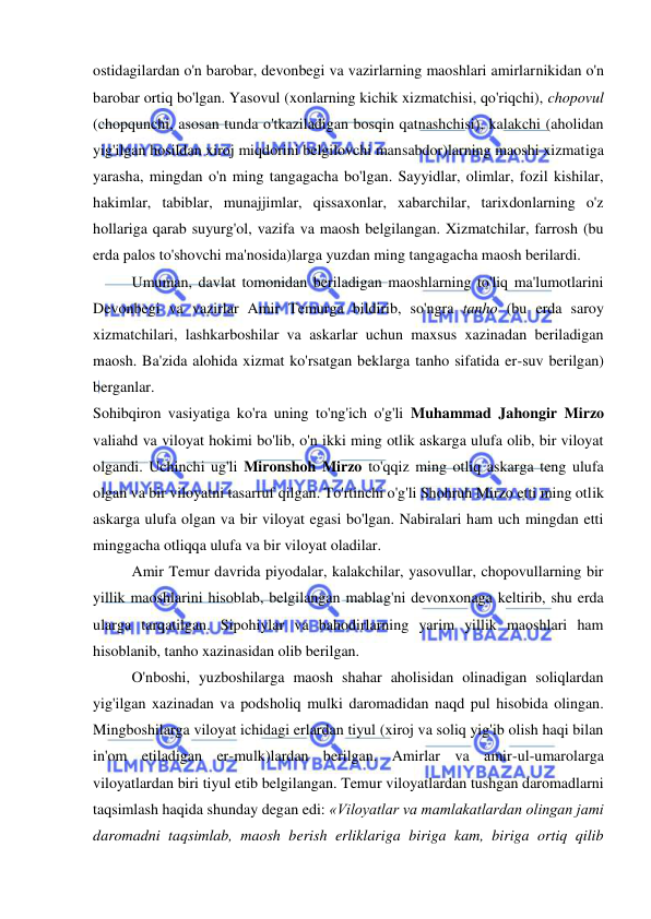  
 
ostidagilardan o'n barobar, devonbegi va vazirlarning maoshlari amirlarnikidan o'n 
barobar ortiq bo'lgan. Yasovul (xonlarning kichik xizmatchisi, qo'riqchi), chopovul 
(chopqunchi, asosan tunda o'tkaziladigan bosqin qatnashchisi), kalakchi (aholidan 
yig'ilgan hosildan xiroj miqdorini belgilovchi mansabdor)larning maoshi xizmatiga 
yarasha, mingdan o'n ming tangagacha bo'lgan. Sayyidlar, olimlar, fozil kishilar, 
hakimlar, tabiblar, munajjimlar, qissaxonlar, xabarchilar, tarixdonlarning o'z 
hollariga qarab suyurg'ol, vazifa va maosh belgilangan. Xizmatchilar, farrosh (bu 
erda palos to'shovchi ma'nosida)larga yuzdan ming tangagacha maosh berilardi.  
Umuman, davlat tomonidan beriladigan maoshlarning to'liq ma'lumotlarini 
Devonbegi va vazirlar Amir Temurga bildirib, so'ngra tanho (bu erda saroy 
xizmatchilari, lashkarboshilar va askarlar uchun maxsus xazinadan beriladigan 
maosh. Ba'zida alohida xizmat ko'rsatgan beklarga tanho sifatida er-suv berilgan) 
berganlar.  
Sohibqiron vasiyatiga ko'ra uning to'ng'ich o'g'li Muhammad Jahongir Mirzo 
valiahd va viloyat hokimi bo'lib, o'n ikki ming otlik askarga ulufa olib, bir viloyat 
olgandi. Uchinchi ug'li Mironshoh Mirzo to'qqiz ming otliq askarga teng ulufa 
olgan va bir viloyatni tasarruf qilgan. To'rtinchi o'g'li Shohruh Mirzo etti ming otlik 
askarga ulufa olgan va bir viloyat egasi bo'lgan. Nabiralari ham uch mingdan etti 
minggacha otliqqa ulufa va bir viloyat oladilar.  
Amir Temur davrida piyodalar, kalakchilar, yasovullar, chopovullarning bir 
yillik maoshlarini hisoblab, belgilangan mablag'ni devonxonaga keltirib, shu erda 
ularga tarqatilgan. Sipohiylar va bahodirlarning yarim yillik maoshlari ham 
hisoblanib, tanho xazinasidan olib berilgan.  
O'nboshi, yuzboshilarga maosh shahar aholisidan olinadigan soliqlardan 
yig'ilgan xazinadan va podsholiq mulki daromadidan naqd pul hisobida olingan. 
Mingboshilarga viloyat ichidagi erlardan tiyul (xiroj va soliq yig'ib olish haqi bilan 
in'om etiladigan er-mulk)lardan berilgan. Amirlar va amir-ul-umarolarga 
viloyatlardan biri tiyul etib belgilangan. Temur viloyatlardan tushgan daromadlarni 
taqsimlash haqida shunday degan edi: «Viloyatlar va mamlakatlardan olingan jami 
daromadni taqsimlab, maosh berish erliklariga biriga kam, biriga ortiq qilib 
