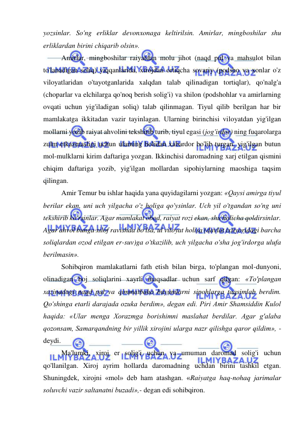  
 
yozsinlar. So'ng erliklar devonxonaga keltirilsin. Amirlar, mingboshilar shu 
erliklardan birini chiqarib olsin».  
Amirlar, mingboshilar raiyatdan molu jihot (naqd pul va mahsulot bilan 
to'lanadigan soliq) yiqqanlarida, xirojdan ortiqcha sovariy (podsho va xonlar o'z 
viloyatlaridan o'tayotganlarida xalqdan talab qilinadigan tortiqlar), qo'nalg'a 
(choparlar va elchilarga qo'noq berish solig'i) va shilon (podshohlar va amirlarning 
ovqati uchun yig'iladigan soliq) talab qilinmagan. Tiyul qilib berilgan har bir 
mamlakatga ikkitadan vazir tayinlagan. Ularning birinchisi viloyatdan yig'ilgan 
mollarni yozib raiyat ahvolini tekshirib turib, tiyul egasi (jog'irdor) ning fuqarolarga 
zulm etkazmasligi uchun ularning holidan xabardor bo'lib turgan, yig'ilgan butun 
mol-mulklarni kirim daftariga yozgan. Ikkinchisi daromadning xarj etilgan qismini 
chiqim daftariga yozib, yig'ilgan mollardan sipohiylarning maoshiga taqsim 
qilingan.  
Amir Temur bu ishlar haqida yana quyidagilarni yozgan: «Qaysi amirga tiyul 
berilar ekan, uni uch yilgacha o'z holiga qo'ysinlar. Uch yil o'tgandan so'ng uni 
tekshirib ko'rsinlar. Agar mamlakat obod, raiyat rozi ekan, shu holicha qoldirsinlar. 
Agar ahvol bunga xilof ravishda bo'lsa, ul viloyat holisa (davlat ixtiyoridagi barcha 
soliqlardan ozod etilgan er-suv)ga o'tkazilib, uch yilgacha o'sha jog'irdorga ulufa 
berilmasin».  
Sohibqiron mamlakatlarni fath etish bilan birga, to'plangan mol-dunyoni, 
olinadigan boj soliqlarini xayrli maqsadlar uchun sarf qilgan: «To'plangan 
xazinadagi naqd pul va qimmatbaho buyumlarni sipohlarga taqsimlab berdim. 
Qo'shinga etarli darajada ozuka berdim», degan edi. Piri Amir Shamsiddin Kulol 
haqida: «Ular menga Xorazmga borishimni maslahat berdilar. Agar g'alaba 
qozonsam, Samarqandning bir yillik xirojini ularga nazr qilishga qaror qildim», - 
deydi.  
Ma'lumki, xiroj er solig'i uchun va umuman daromad solig'i uchun 
qo'llanilgan. Xiroj ayrim hollarda daromadning uchdan birini tashkil etgan. 
Shuningdek, xirojni «mol» deb ham atashgan. «Raiyatga haq-nohaq jarimalar 
soluvchi vazir saltanatni buzadi»,- degan edi sohibqiron.  
