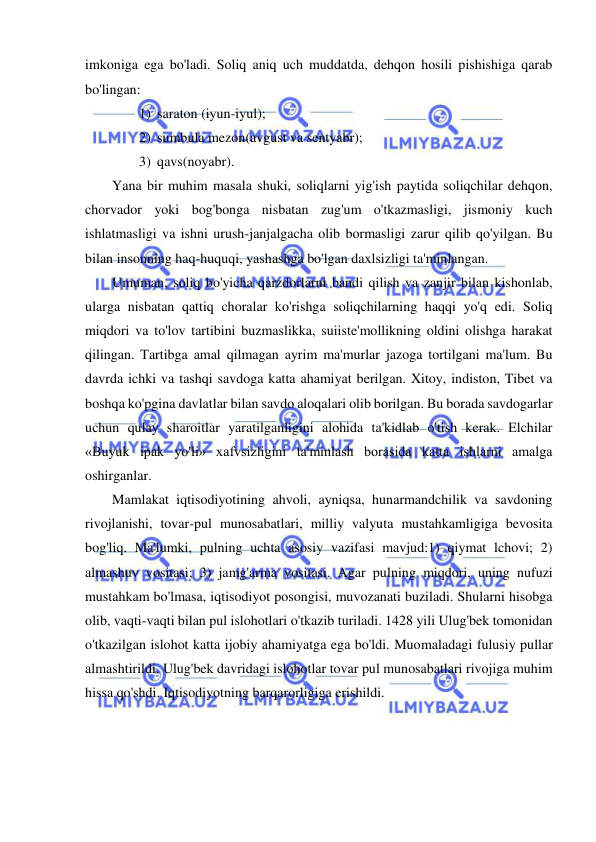  
 
imkoniga ega bo'ladi. Soliq aniq uch muddatda, dehqon hosili pishishiga qarab 
bo'lingan:  
1) saraton (iyun-iyul);  
2) sumbula mezon(avgust va sentyabr);  
3) qavs(noyabr).  
Yana bir muhim masala shuki, soliqlarni yig'ish paytida soliqchilar dehqon, 
chorvador yoki bog'bonga nisbatan zug'um o'tkazmasligi, jismoniy kuch 
ishlatmasligi va ishni urush-janjalgacha olib bormasligi zarur qilib qo'yilgan. Bu 
bilan insonning haq-huquqi, yashashga bo'lgan daxlsizligi ta'minlangan.  
Umuman, soliq bo'yicha qarzdorlarni bandi qilish va zanjir bilan kishonlab, 
ularga nisbatan qattiq choralar ko'rishga soliqchilarning haqqi yo'q edi. Soliq 
miqdori va to'lov tartibini buzmaslikka, suiiste'mollikning oldini olishga harakat 
qilingan. Tartibga amal qilmagan ayrim ma'murlar jazoga tortilgani ma'lum. Bu 
davrda ichki va tashqi savdoga katta ahamiyat berilgan. Xitoy, indiston, Tibet va 
boshqa ko'pgina davlatlar bilan savdo aloqalari olib borilgan. Bu borada savdogarlar 
uchun qulay sharoitlar yaratilganligini alohida ta'kidlab o'tish kerak. Elchilar 
«Buyuk ipak yo'li» xafvsizligini ta'minlash borasida katta ishlarni amalga 
oshirganlar.  
Mamlakat iqtisodiyotining ahvoli, ayniqsa, hunarmandchilik va savdoning 
rivojlanishi, tovar-pul munosabatlari, milliy valyuta mustahkamligiga bevosita 
bog'liq. Ma'lumki, pulning uchta asosiy vazifasi mavjud:1) qiymat lchovi; 2) 
almashuv vositasi; 3) jamg'arma vositasi. Agar pulning miqdori, uning nufuzi 
mustahkam bo'lmasa, iqtisodiyot posongisi, muvozanati buziladi. Shularni hisobga 
olib, vaqti-vaqti bilan pul islohotlari o'tkazib turiladi. 1428 yili Ulug'bek tomonidan 
o'tkazilgan islohot katta ijobiy ahamiyatga ega bo'ldi. Muomaladagi fulusiy pullar 
almashtirildi. Ulug'bek davridagi islohotlar tovar pul munosabatlari rivojiga muhim 
hissa qo'shdi. Iqtisodiyotning barqarorligiga erishildi.  
