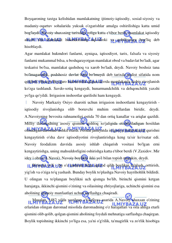  
 
Boyqaroning taxtga kelishidan mamlakatning ijtimoiy-iqtisodiy, sosial-siyosiy va 
madaniy-oqartuv sohalarida yuksak o'zgarishlar amalga oshirilishiga katta umid 
bog'laydi. Navoiy shaxsning tarixdagi roliga katta e'tibor berib, mamlakat iqtisodiy 
ahvoli shu mamlakat hukmdorining aql-idroki va qobiliyatiga bog'liq deb 
hisoblaydi.  
Agar mamlakat hukmdori fanlarni, ayniqsa, iqtisodiyot, tarix, falsafa va siyosiy 
fanlarni mukammal bilsa, u boshqarayotgan mamlakat obod va badavlat bo'ladi, agar 
teskarisi bo'lsa, mamlakat qashshoq va xarob bo'ladi, deydi. Navoiy boshsiz tana 
bo'lmaganidek, podshosiz davlat ham bo'lmaydi deb tarixda realist sifatida nom 
qoldirdi. Husayn Boyqaro hukmronlik qilgan davrda mamlakatda nisbiy rivojlanish 
ko'zga tashlandi. Savdo-sotiq kengaydi, hunarmandchilik va dehqonchilik yaxshi 
yo'lga qo'yildi. Irrigasion inshootlar qurilishi ham kengaydi.  
Navoiy Markaziy Osiyo sharoiti uchun irrigasion inshootlarni kengaytirish - 
iqtisodiy rivojlanishga olib boruvchi muhim omillardan biridir, deydi. 
A.Navoiyning bevosita rahnamoligi ostida 70 dan ortiq kanallar va ariqlar qazildi. 
Milliy daromadning asosiy qismini qishloq xo'jaligida etishtiriladigan hosildan 
olinadigan daromad tashkil etardi. Feodal jamiyatda irrigasiya inshootlarini qurishni 
kengaytirish o'sha davr iqtisodiyotini rivojlantirishga keng ta'sir ko'rsatar edi. 
Navoiy feodalizm davrida asosiy ishlab chiqarish vositasi bo'lgan erni 
kengaytirishga, uning mahsuldorligini oshirishga katta e'tibor berdi (V.Zaxidov. Mir 
idey i obraz A.Navoi). Navoiy boylikni ikki yo'l bilan topish mumkin, deydi.  
Birinchi yo'li - bu o'z mehnati bilan iqtisod qilib boylikni to'plash, orttirish, 
yig'ish va o'ziga to'q yashash. Bunday boylik to'plashga Navoiy hayrihohlik bildirdi. 
U olingan va to'plangan boylikni uch qismga bo'lib, birinchi qismini ketgan 
harajatga, ikkinchi qismini o'zining va oilasining ehtiyojlariga, uchinchi qismini esa 
aholining ijtimoiy manfaatlari uchun sarflashga chaqiradi.  
Masalan, 1482 yilda yozilgan «Vaqfiya» asarida A.Navoiy shaxsan o'zining 
erlaridan olingan daromad misolida daromadning o'z harajatlari va oila ahliga etarli 
qismini olib qolib, qolgan qismini aholining foydali mehnatiga sarflashga chaqirgan. 
Boylik topishning ikkinchi yo'liga esa, ya'ni o'g'rilik, ta'magirlik va zo'rlik hisobiga 
