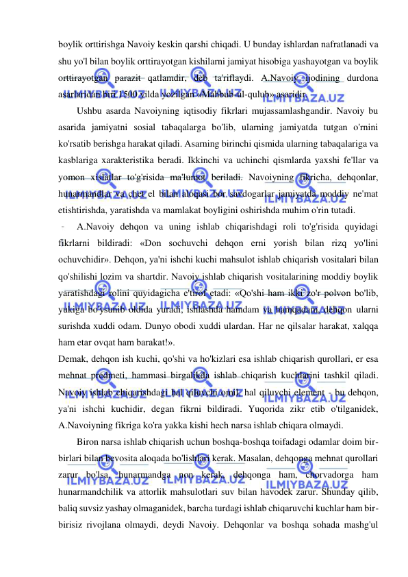  
 
boylik orttirishga Navoiy keskin qarshi chiqadi. U bunday ishlardan nafratlanadi va 
shu yo'l bilan boylik orttirayotgan kishilarni jamiyat hisobiga yashayotgan va boylik 
orttirayotgan parazit qatlamdir, deb ta'riflaydi. A.Navoiy ijodining durdona 
asarlaridan biri 1500 yilda yozilgan «Mahbub-ul-qulub» asaridir.  
Ushbu asarda Navoiyning iqtisodiy fikrlari mujassamlashgandir. Navoiy bu 
asarida jamiyatni sosial tabaqalarga bo'lib, ularning jamiyatda tutgan o'rnini 
ko'rsatib berishga harakat qiladi. Asarning birinchi qismida ularning tabaqalariga va 
kasblariga xarakteristika beradi. Ikkinchi va uchinchi qismlarda yaxshi fe'llar va 
yomon xislatlar to'g'risida ma'lumot beriladi. Navoiyning fikricha, dehqonlar, 
hunarmandlar va chet el bilan aloqasi bor savdogarlar jamiyatda moddiy ne'mat 
etishtirishda, yaratishda va mamlakat boyligini oshirishda muhim o'rin tutadi.  
A.Navoiy dehqon va uning ishlab chiqarishdagi roli to'g'risida quyidagi 
fikrlarni bildiradi: «Don sochuvchi dehqon erni yorish bilan rizq yo'lini 
ochuvchidir». Dehqon, ya'ni ishchi kuchi mahsulot ishlab chiqarish vositalari bilan 
qo'shilishi lozim va shartdir. Navoiy ishlab chiqarish vositalarining moddiy boylik 
yaratishdagi rolini quyidagicha e'tirof etadi: «Qo'shi ham ikki zo'r polvon bo'lib, 
yukiga bo'ysunib oldida yuradi, ishlashda hamdam va hamqadam, dehqon ularni 
surishda xuddi odam. Dunyo obodi xuddi ulardan. Har ne qilsalar harakat, xalqqa 
ham etar ovqat ham barakat!». 
Demak, dehqon ish kuchi, qo'shi va ho'kizlari esa ishlab chiqarish qurollari, er esa 
mehnat predmeti, hammasi birgalikda ishlab chiqarish kuchlarini tashkil qiladi. 
Navoiy ishlab chiqarishdagi hal qiluvchi omil, hal qiluvchi element - bu dehqon, 
ya'ni ishchi kuchidir, degan fikrni bildiradi. Yuqorida zikr etib o'tilganidek, 
A.Navoiyning fikriga ko'ra yakka kishi hech narsa ishlab chiqara olmaydi.  
Biron narsa ishlab chiqarish uchun boshqa-boshqa toifadagi odamlar doim bir-
birlari bilan bevosita aloqada bo'lishlari kerak. Masalan, dehqonga mehnat qurollari 
zarur bo'lsa, hunarmandga non kerak, dehqonga ham, chorvadorga ham 
hunarmandchilik va attorlik mahsulotlari suv bilan havodek zarur. Shunday qilib, 
baliq suvsiz yashay olmaganidek, barcha turdagi ishlab chiqaruvchi kuchlar ham bir-
birisiz rivojlana olmaydi, deydi Navoiy. Dehqonlar va boshqa sohada mashg'ul 
