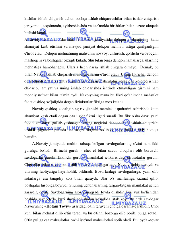  
 
kishilar ishlab chiqarish uchun boshqa ishlab chiqaruvchilar bilan ishlab chiqarish 
jarayonida, taqsimotda, ayirboshlashda va iste'molda bir-birlari bilan o'zaro aloqada 
bo'lishi kerak.  
A.Navoiy feodalizm davrida, feodalizm jamiyatida dehqon mehnatining katta 
ahamiyat kasb etishini va mavjud jamiyat dehqon mehnati ustiga qurilganligini 
e'tirof etadi. Dehqon mehnatining mahsulini novvoy, unfurush, qo'shchi va o'roqchi, 
mashoqchi va boshqalar orziqib kutadi. Shu bilan birga dehqon ham ularga, ularning 
mehnatiga hamohangdir. Ularsiz hech narsa ishlab chiqara olmaydi. Demak, bu 
bilan Navoiy ishlab chiqarish munosabatlarini e'tirof etadi. Uning fikricha, dehqon 
o'z mehnati bilan o'z ehtiyojiga zarur bo'lgan mahsulotni keragidan ko'proq ishlab 
chiqarib, jamiyat va uning ishlab chiqarishda ishtirok etmaydigan qismini ham 
moddiy ne'mat bilan ta'minlaydi. Navoiyning mana bu fikri qo'shimcha mahsulot 
faqat qishloq xo'jaligida degan fiziokratlar fikriga mos keladi.  
Navoiy qishloq xo'jaligining rivojlanishi mamlakat qudratini oshirishda katta 
ahamiyat kasb etadi degan o'ta ilg'or fikrni ilgari suradi. Bu fikr o'sha davr, ya'ni 
feodalizm davri gullab-yashnagan, uning negizini dehqonchilik ishlab chiqarishi 
tashkil qilgan bir pallada o'ta to'g'ri fikrgina bo'lib qolmay, balki tarixiy haqiqat 
hamdir.  
A.Navoiy jamiyatda muhim tabaqa bo'lgan savdogarlarning o'zini ham ikki 
guruhga bo'ladi. Birinchi guruh - chet el bilan savdo aloqalari olib boruvchi 
savdogarlar guruhi. Ikkinchi guruh - mamlakat ichkarisidagi olibsotarlar guruhi. 
Chet ellar bilan savdo-sotiq olib boruvchi savdogarlarga Navoiy ijobiy qaraydi va 
ularning faoliyatiga hayrihohlik bildiradi. Bozorlardagi savdogarlarga, ya'ni olib 
sotarlarga esa tanqidiy ko'z bilan qaraydi. Ular o'z manfaatiga xizmat qilib, 
boshqalar hisobiga boyiydi. Shuning uchun ularning turgan-bitgani mamlakat uchun 
zarardir, deydi. Savdogarning asosiy maqsadi foyda olishdir. Biri yuz bo'lishidan 
boshida savdo to'la, buzi shoyi bo'lishidan ko'nglida istak ko'p. Bu erda savdogar 
Navoiyning «Hotam Toyiy» asaridagi o'tin teruvchi cholga qarama-qarshidir. Chol 
kuni bilan mehnat qilib o'tin teradi va bu o'tinni bozorga olib borib, pulga sotadi. 
O'tin puliga esa mahsulotlar, ya'ni iste'mol mahsulotlari sotib oladi. Bu joyda «tovar 

