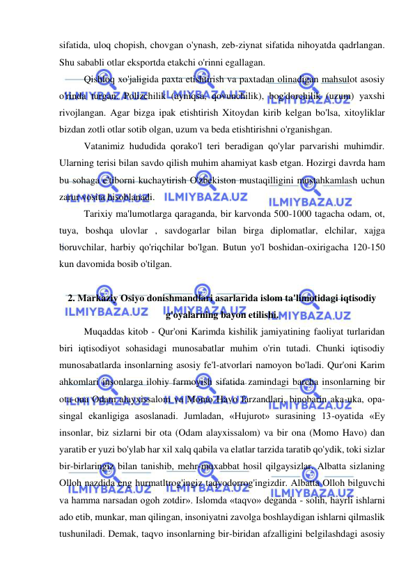  
 
sifatida, uloq chopish, chovgan o'ynash, zeb-ziynat sifatida nihoyatda qadrlangan. 
Shu sababli otlar eksportda etakchi o'rinni egallagan.  
Qishloq xo'jaligida paxta etishtirish va paxtadan olinadigan mahsulot asosiy 
o'rinda turgan. Polizchilik (ayniqsa, qovunchilik), bog'dorchilik (uzum) yaxshi 
rivojlangan. Agar bizga ipak etishtirish Xitoydan kirib kelgan bo'lsa, xitoyliklar 
bizdan zotli otlar sotib olgan, uzum va beda etishtirishni o'rganishgan.  
Vatanimiz hududida qorako'l teri beradigan qo'ylar parvarishi muhimdir. 
Ularning terisi bilan savdo qilish muhim ahamiyat kasb etgan. Hozirgi davrda ham 
bu sohaga e'tiborni kuchaytirish O'zbekiston mustaqilligini mustahkamlash uchun 
zarur vosita hisoblanadi.  
Tarixiy ma'lumotlarga qaraganda, bir karvonda 500-1000 tagacha odam, ot, 
tuya, boshqa ulovlar , savdogarlar bilan birga diplomatlar, elchilar, xajga 
boruvchilar, harbiy qo'riqchilar bo'lgan. Butun yo'l boshidan-oxirigacha 120-150 
kun davomida bosib o'tilgan.  
 
2. Markaziy Osiyo donishmandlari asarlarida islom ta'limotidagi iqtisodiy 
g'oyalarning bayon etilishi. 
Muqaddas kitob - Qur'oni Karimda kishilik jamiyatining faoliyat turlaridan 
biri iqtisodiyot sohasidagi munosabatlar muhim o'rin tutadi. Chunki iqtisodiy 
munosabatlarda insonlarning asosiy fe'l-atvorlari namoyon bo'ladi. Qur'oni Karim 
ahkomlari insonlarga ilohiy farmoyish sifatida zamindagi barcha insonlarning bir 
ota-ona Odam alayxissalom va Momo Havo farzandlari, binobarin aka-uka, opa-
singal ekanligiga asoslanadi. Jumladan, «Hujurot» surasining 13-oyatida «Ey 
insonlar, biz sizlarni bir ota (Odam alayxissalom) va bir ona (Momo Havo) dan 
yaratib er yuzi bo'ylab har xil xalq qabila va elatlar tarzida taratib qo'ydik, toki sizlar 
bir-birlaringiz bilan tanishib, mehr-muxabbat hosil qilgaysizlar. Albatta sizlaning 
Olloh nazdida eng hurmatltrog'ingiz taqvodorrog'ingizdir. Albatta Olloh bilguvchi 
va hamma narsadan ogoh zotdir». Islomda «taqvo» deganda - solih, hayrli ishlarni 
ado etib, munkar, man qilingan, insoniyatni zavolga boshlaydigan ishlarni qilmaslik 
tushuniladi. Demak, taqvo insonlarning bir-biridan afzalligini belgilashdagi asosiy 
