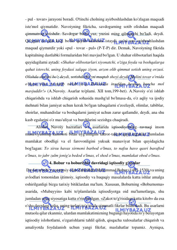  
 
- pul - tovar» jarayoni boradi. O'tinchi cholning ayirboshlashdan ko'zlagan maqsadi 
iste'mol qiymatidir. Navoiyning fikricha, savdogarning sotib olishdan maqsadi 
qimmatroq sotishdir. Savdogar birini yuz, yuzini ming qilmoqchi bo'ladi, deydi. 
Qo'ygan oz puli ko'p bo'lib qaytib kelishini istaydi, ya'ni uni ayirboshlashdan 
maqsad qiymatdir yoki «pul - tovar - pul» (P-T-P) dir. Demak, Navoiyning fikrida 
kapitalning dastlabki formalaridan biri mavjud bo'lgan. U shahar olibsotarlari haqida 
quyidagilarni aytadi: «Shahar olibsotarlari xiyonatchi, o'ziga foyda va boshqalarga 
qahat istovchi, uning foydasi xalqqa ziyon, arzon olib qimmat sotish uning orzusi. 
Olishda shoyini bo'z deydi, sotishda bo'zni maqtab shoyi deydi. Molini tovar o'rnida 
o'tkaza olsa, to'xtatib turish yo'q. Do'konida insofdan boshqa barcha mol 
mavjuddir!» (A.Navoiy. Asarlar to'plami. XII tom,199-bet). A.Navoiy o'zi ishlab 
chiqarishda va ishlab chiqarish sohasida mashg'ul bo'lmasa-da, o'z aqliy va ijodiy 
mehnati bilan jamiyat uchun kerak bo'lgan tabaqalarni e'zozlaydi, olimlar, tabiblar, 
shoirlar, muhandislar va boshqalarni jamiyat uchun zarur qatlamdir, deydi, ana shu 
kasb egalarini o'z mas'uliyat va burchlarini sezishga chaqiradi. 
  
Alisher Navoiy hazratlari o'z asarlarida iqtisodiyotning ravnaqi inson 
manaviyatining kamoloti bilan uyg'unligini takror-takror qayd etganlar. Jumladan 
mamlakat obodligi va el farovonligini yuksak manaviyat bilan quyidagicha 
bog'lagan: To xirsu havas xirmoni barbod o'lmas, to nafsu havo qasri baraftod 
o'lmas, to jabr zulm jonig'a bedod o'lmas, el shod o'lmas, mamlakat obod o'lmas.  
4. Bobur va boburiylar davridagi iqtisodiy g'oyalar 
 Davlat arbobi va qomusiy olim Zahiriddin Muhammad Bobur (1483-1530) va uning 
avlodlari tomonidan ijtimoiy, iqtisodiy va huquqiy masalalarda katta ishlar amalga 
oshirilganligi bizga tarixiy bitiklardan ma'lum. Xususan, Boburning «Boburnoma» 
asarida, «Mubayyin» kabi to'plamlarida iqtisodiyotga oid ma'lumotlarga, shu 
jumladan soliq siyosatiga katta o'rin berilgan. «Zakot to'g'risidagi katta kitob» da esa 
o'sha davrdagi soliq, uning turlari to'g'risida qimmatli fikrlar bildiriladi. Bu asarlarni 
mutaola qilar ekanmiz, ulardan mamlakatimizning bugungi hayotida ro'y berayotgan 
iqtisodiy islohotlarni, o'zgarishlarni tahlil qilish, qisqacha xulosalarlar chiqarish va 
amaliyotda foydalanish uchun yangi fikrlar, maslahatlar topamiz. Ayniqsa, 
