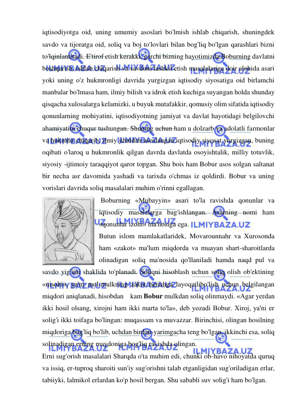  
 
iqtisodiyotga oid, uning umumiy asoslari bo'lmish ishlab chiqarish, shuningdek 
savdo va tijoratga oid, soliq va boj to'lovlari bilan bog'liq bo'lgan qarashlari bizni 
to'lqinlantiradi. E'tirof etish kerakki, garchi bizning hayotimizda Boburning davlatni 
boshqarish, ishlab chiqarish va savdoni tashkil etish masalalariga doir alohida asari 
yoki uning o'z hukmronligi davrida yurgizgan iqtisodiy siyosatiga oid birlamchi 
manbalar bo'lmasa ham, ilmiy bilish va idrok etish kuchiga suyangan holda shunday 
qisqacha xulosalarga kelamizki, u buyuk mutafakkir, qomusiy olim sifatida iqtisodiy 
qonunlarning mohiyatini, iqtisodiyotning jamiyat va davlat hayotidagi belgilovchi 
ahamiyatini chuqur tushungan. Shuning uchun ham u dolzarb va adolatli farmonlar 
va hukmlar chiqarib, ilmiy jihatdan asoslangan iqtisodiy siyosat yurgizgan, buning 
oqibati o'laroq u hukmronlik qilgan davrda davlatda osoyishtalik, milliy totuvlik, 
siyosiy -ijtimoiy taraqqiyot qaror topgan. Shu bois ham Bobur asos solgan saltanat 
bir necha asr davomida yashadi va tarixda o'chmas iz qoldirdi. Bobur va uning 
vorislari davrida soliq masalalari muhim o'rinni egallagan. 
 Boburning «Mubayyin» asari to'la ravishda qonunlar va 
iqtisodiy masalalarga bag'ishlangan. Asarning nomi ham 
«qonunlar izohi» ma'nosiga ega. 
Butun islom mamlakatlaridek, Movarounnahr va Xurosonda 
ham «zakot» ma'lum miqdorda va muayan shart-sharoitlarda 
olinadigan soliq ma'nosida qo'llaniladi hamda naqd pul va 
savdo yig'imi shaklida to'planadi. Soliqni hisoblash uchun soliq olish ob'ektining 
«nisobi», ya'ni mol-mulkning zakot berishga layoqatlibo'lish uchun belgilangan  
miqdori aniqlanadi, hisobdan kam Bobur mulkdan soliq olinmaydi. «Agar yerdan 
ikki hosil olsang, xirojni ham ikki marta to'la», deb yozadi Bobur. Xiroj, ya'ni er 
solig'i ikki toifaga bo'lingan: muqassam va muvazzar. Birinchisi, olingan hosilning 
miqdoriga bog'liq bo'lib, uchdan birdan-yarimgacha teng bo'lgan, ikkinchi esa, soliq 
solinadigan erning maydoniga bog'liq ravishda olingan.  
Erni sug'orish masalalari Sharqda o'ta muhim edi, chunki ob-havo nihoyatda quruq 
va issiq, er-tuproq sharoiti sun'iy sug'orishni talab etganligidan sug'oriladigan erlar, 
tabiiyki, lalmikol erlardan ko'p hosil bergan. Shu sababli suv solig'i ham bo'lgan.  
