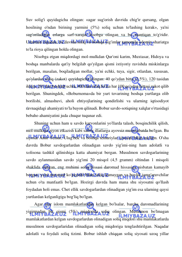  
 
Suv solig'i quyidagicha olingan: «agar sug'orish davrida chig'ir qursang, olgan 
hosilning o'ndan birining yarmini (5%) soliq uchun to'lashing kerak», ya'ni 
sug'oriladigan erlarga sarf-xarajat hisobga olingan va bu mantiqan to'g'ridir. 
Umuman olganda, bu davrda soliq va boshqa yig'imlar tamomila islomiy shariatga 
to'la rioya qilingan holda olingan.  
Nisobga etgan miqdordagi mol-mulkdan Qur'oni karim, Muxtasar, Hidoya va 
boshqa manbalarda qat'iy belgilab qo'yilgan qismi ixtiyoriy ravishda miskinlarga 
berilgan, masalan, boqiladigan mollar, ya'ni echki, tuya, sigir, otlardan, xususan, 
qo'ylardan soliq (zakot) quyidagicha olingan: 40 qo'ydan bitta (2,5%), 120 tasidan 
ikkita, 201 dan boshlab uchta, 400 dan ortiq bo'lsa har 100 qo'ydan bittasi zakot qilib 
berilgan. Shuningdek, «Boburnoma»da bir yurt tovarining boshqa yurtlarga olib 
borilishi, almashuvi, aholi ehtiyojlarining qondirlishi va ularning iqtisodiyot 
ravnaqidagi ahamiyati to'la bayon qilinadi. Bobur savdo-sotiqning xalqlar o'rtasidagi 
bebaho ahamiyatini juda chuqur tuqunar edi.  
Shuning uchun ham u savdo karvonlarini yo'llarda talash, bosqinchilik qilish, 
mol-mulkiga ziyon etkazish kabi salbiy illatlarga ayovsiz munosabatda bo'lgan. Bu 
siyosat Amir Temur, Ulug'bek va boshqa temuriylar siyosati bilan ma'lum. O'sha 
davrda Bobur savdogarlardan olinadigan savdo yig'imi-ning ham adolatli va 
xolisona tashkil qilinishiga katta ahamiyat bergan. Musulmon savdogarlarining 
savdo aylanmasidan savdo yig'imi 20 misqol (4,5 gramm) oltindan 1 misqoli 
shaklida olingan, eng muhimi soliq hissasi daromad hissasiga nisbatan kamayib 
borgan, ya'ni daromad ko'payishi bilan soliq kamaygan va boylik jamg'aruvchilar 
uchun o'ta manfaatli bo'lgan. Hozirgi davrda ham mana shu siyosatni qo'llash 
foydadan holi emas. Chet ellik savdogarlardan olinadigan yig'im esa ularning qaysi 
yurtlardan kelganligiga bog'liq bo'lgan.  
Agar ular islom mamlakatlaridan kelgan bo'lsalar, barcha daromadlarining 
yigirmadan bir qismi (5%) miqdorida soliq olingan. Musulmon bo'lmagan 
mamlakatlardan kelgan savdogarlardan olinadigan soliq miqdori shu mamlakatlarda 
musulmon savdogarlaridan olinadigan soliq miqdoriga tenglashtirilgan. Naqadar 
adolatli va foydali soliq tizimi. Bobur ishlab chiqqan soliq siyosati uzoq yillar 
