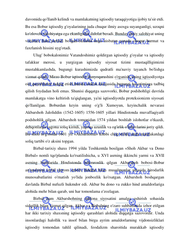  
 
davomida qo'llanib kelindi va mamlakatning iqtisodiy taraqqiyotiga ijobiy ta'sir etdi. 
Bu esa Bobur iqtisodiy g'oyalarining juda chuqur ilmiy asosga suyanganligi, uzoqni 
ko'zlovchi salohiyatga ega ekanligidan dalolat beradi. Bunday ilmiy salohiyat uning 
vorislari, ham yurtlari bo'lgan-bizlarda unga nisbatan yanada chuqur hurmat va 
faxrlanish hissini uyg'otadi.  
Ulug' bobokalonimiz Vatandoshimiz qoldirgan iqtisodiy g'oyalar va iqtisodiy 
tafakkur merosi, u yurgizgan iqtisodiy siyosat tizimi mustaqilligimizni 
mustahkamlashda, bugungi kurashimizda qudratli ma'naviy tayanch bo'lishga 
xizmat qiladi. Mirzo Bobur iqtisodiy dunyoqarashini o'rganish, uning iqtisodiyotga 
oid qarashlarini tadqiq etish hamda imkon darajasida bugungi hayotimizga tadbiq 
qilish foydadan holi emas. Shunisi diqqatga sazovorki, Bobur podshohligi davrida 
mamlakatga vino keltirish ta'qiqlangan, ya'ni iqtisodiyotda proteksionizm siyosati 
qo'llanilgan. Boburdan keyin uning o'g'li Xumoyun, keyinchalik nevarasi 
Akbarshoh Jaloliddin (1542-1605) 1556-1605 yillari Hindistonda muvaffaqiyatli 
podshohlik qilgan. Akbarshoh tomonidan 1574 yildan boshlab islohotlar o'tkazdi, 
dehqonlarga yagona soliq kiritdi, yagona uzunlik va og'irlik o'lchovlarini joriy qildi. 
Bu shoh to'g'risida 1601 yil «Akbarnoma» kitobi chop etildi, unda mamlakatdagi 
soliq tartibi o'z aksini topgan.  
Birbal-tarixiy shaxs 1994 yilda Toshkentda bosilgan «Shoh Akbar va Dono 
Birbal» nomli tqo'plamda ko'rsatilishicha, u XVI asrning ikkinchi yarmi va XVII 
asrning boshlarida Hindistonda hukmronlik qilgan Akbarshoh bobosi-Bobur 
an'analarini izchil davom ettirib, hindlar bilan musulmonlar urtasida birodarlik 
munosabatlarini o'rnatish yo'lida jonbozlik ko'rsatgan. Akbarshoh boshqargan 
davlatda Birbal nufuzli hukmdor edi. Akbar bu dono va zukko hind amaldorlariga 
alohida mehr bilan qarab, uni har tomonlama e'zozlagan.  
Birbal ham Akbarshohning odilona siyosatini amalga oshirish sohasida 
sidqillik bilan xizmat qilgan. Akbar va Birbalning o'zaro suhbatlarida izhor etilgan 
har ikki tarixiy shaxsning iqtisodiy qarashlari alohida diqqatga sazovordir. Unda 
insonlardagi halollik va insof bilan birga ayrim amaldorlarning vijdonsizliklari 
iqtisodiy tomondan tahlil qilinadi, feodalizm sharoitida murakkab iqtisodiy 
