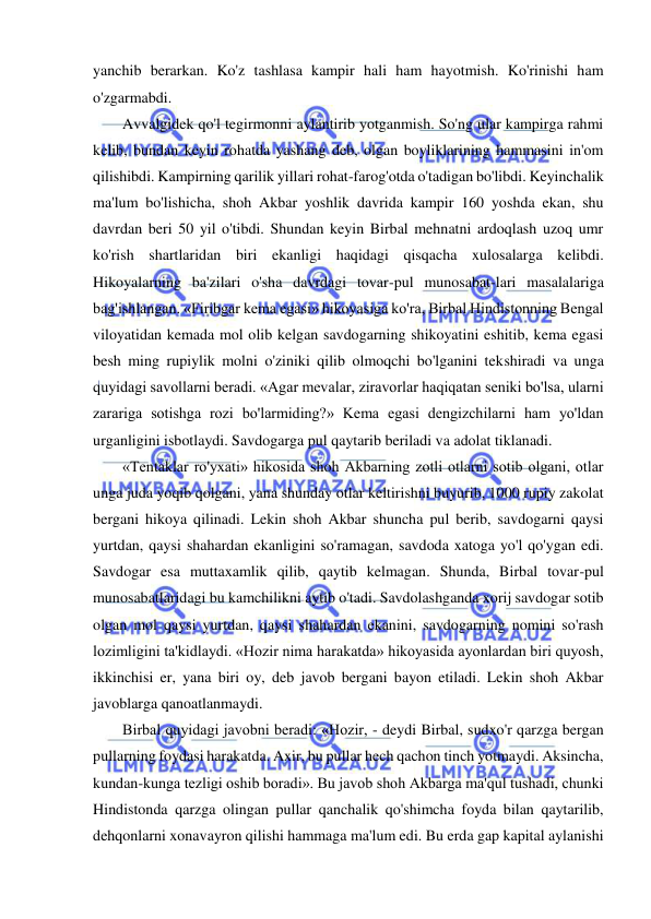  
 
yanchib berarkan. Ko'z tashlasa kampir hali ham hayotmish. Ko'rinishi ham 
o'zgarmabdi.  
Avvalgidek qo'l tegirmonni aylantirib yotganmish. So'ng ular kampirga rahmi 
kelib, bundan keyin rohatda yashang deb, olgan boyliklarining hammasini in'om 
qilishibdi. Kampirning qarilik yillari rohat-farog'otda o'tadigan bo'libdi. Keyinchalik 
ma'lum bo'lishicha, shoh Akbar yoshlik davrida kampir 160 yoshda ekan, shu 
davrdan beri 50 yil o'tibdi. Shundan keyin Birbal mehnatni ardoqlash uzoq umr 
ko'rish shartlaridan biri ekanligi haqidagi qisqacha xulosalarga kelibdi. 
Hikoyalarning ba'zilari o'sha davrdagi tovar-pul munosabat-lari masalalariga 
bag'ishlangan. «Firibgar kema egasi» hikoyasiga ko'ra, Birbal Hindistonning Bengal 
viloyatidan kemada mol olib kelgan savdogarning shikoyatini eshitib, kema egasi 
besh ming rupiylik molni o'ziniki qilib olmoqchi bo'lganini tekshiradi va unga 
quyidagi savollarni beradi. «Agar mevalar, ziravorlar haqiqatan seniki bo'lsa, ularni 
zarariga sotishga rozi bo'larmiding?» Kema egasi dengizchilarni ham yo'ldan 
urganligini isbotlaydi. Savdogarga pul qaytarib beriladi va adolat tiklanadi.  
«Tentaklar ro'yxati» hikosida shoh Akbarning zotli otlarni sotib olgani, otlar 
unga juda yoqib qolgani, yana shunday otlar keltirishni buyurib, 1000 rupiy zakolat 
bergani hikoya qilinadi. Lekin shoh Akbar shuncha pul berib, savdogarni qaysi 
yurtdan, qaysi shahardan ekanligini so'ramagan, savdoda xatoga yo'l qo'ygan edi. 
Savdogar esa muttaxamlik qilib, qaytib kelmagan. Shunda, Birbal tovar-pul 
munosabatlaridagi bu kamchilikni aytib o'tadi. Savdolashganda xorij savdogar sotib 
olgan mol qaysi yurtdan, qaysi shahardan ekanini, savdogarning nomini so'rash 
lozimligini ta'kidlaydi. «Hozir nima harakatda» hikoyasida ayonlardan biri quyosh, 
ikkinchisi er, yana biri oy, deb javob bergani bayon etiladi. Lekin shoh Akbar 
javoblarga qanoatlanmaydi.  
Birbal quyidagi javobni beradi: «Hozir, - deydi Birbal, sudxo'r qarzga bergan 
pullarning foydasi harakatda. Axir, bu pullar hech qachon tinch yotmaydi. Aksincha, 
kundan-kunga tezligi oshib boradi». Bu javob shoh Akbarga ma'qul tushadi, chunki 
Hindistonda qarzga olingan pullar qanchalik qo'shimcha foyda bilan qaytarilib, 
dehqonlarni xonavayron qilishi hammaga ma'lum edi. Bu erda gap kapital aylanishi 
