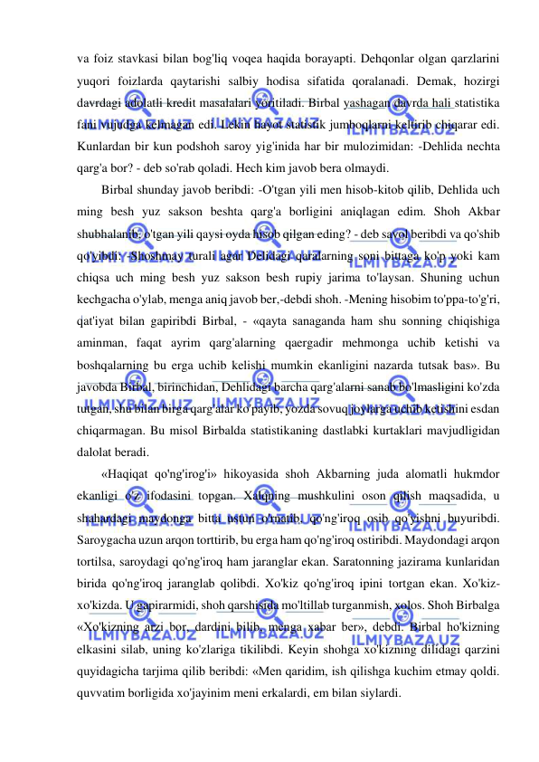  
 
va foiz stavkasi bilan bog'liq voqea haqida borayapti. Dehqonlar olgan qarzlarini 
yuqori foizlarda qaytarishi salbiy hodisa sifatida qoralanadi. Demak, hozirgi 
davrdagi adolatli kredit masalalari yoritiladi. Birbal yashagan davrda hali statistika 
fani vujudga kelmagan edi. Lekin hayot statistik jumboqlarni keltirib chiqarar edi. 
Kunlardan bir kun podshoh saroy yig'inida har bir mulozimidan: -Dehlida nechta 
qarg'a bor? - deb so'rab qoladi. Hech kim javob bera olmaydi.  
Birbal shunday javob beribdi: -O'tgan yili men hisob-kitob qilib, Dehlida uch 
ming besh yuz sakson beshta qarg'a borligini aniqlagan edim. Shoh Akbar 
shubhalanib, o'tgan yili qaysi oyda hisob qilgan eding? - deb savol beribdi va qo'shib 
qo'yibdi: -Shoshmay turali agar Delidagi qaralarning soni bittaga ko'p yoki kam 
chiqsa uch ming besh yuz sakson besh rupiy jarima to'laysan. Shuning uchun 
kechgacha o'ylab, menga aniq javob ber,-debdi shoh. -Mening hisobim to'ppa-to'g'ri, 
qat'iyat bilan gapiribdi Birbal, - «qayta sanaganda ham shu sonning chiqishiga 
aminman, faqat ayrim qarg'alarning qaergadir mehmonga uchib ketishi va 
boshqalarning bu erga uchib kelishi mumkin ekanligini nazarda tutsak bas». Bu 
javobda Birbal, birinchidan, Dehlidagi barcha qarg'alarni sanab bo'lmasligini ko'zda 
tutgan, shu bilan birga qarg'alar ko'payib, yozda sovuq joylarga uchib ketishini esdan 
chiqarmagan. Bu misol Birbalda statistikaning dastlabki kurtaklari mavjudligidan 
dalolat beradi.  
«Haqiqat qo'ng'irog'i» hikoyasida shoh Akbarning juda alomatli hukmdor 
ekanligi o'z ifodasini topgan. Xalqning mushkulini oson qilish maqsadida, u 
shahardagi maydonga bitta ustun o'rnatib, qo'ng'iroq osib qo'yishni buyuribdi. 
Saroygacha uzun arqon torttirib, bu erga ham qo'ng'iroq ostiribdi. Maydondagi arqon 
tortilsa, saroydagi qo'ng'iroq ham jaranglar ekan. Saratonning jazirama kunlaridan 
birida qo'ng'iroq jaranglab qolibdi. Xo'kiz qo'ng'iroq ipini tortgan ekan. Xo'kiz-
xo'kizda. U gapirarmidi, shoh qarshisida mo'ltillab turganmish, xolos. Shoh Birbalga 
«Xo'kizning arzi bor, dardini bilib, menga xabar ber», debdi. Birbal ho'kizning 
elkasini silab, uning ko'zlariga tikilibdi. Keyin shohga xo'kizning dilidagi qarzini 
quyidagicha tarjima qilib beribdi: «Men qaridim, ish qilishga kuchim etmay qoldi. 
quvvatim borligida xo'jayinim meni erkalardi, em bilan siylardi.  
