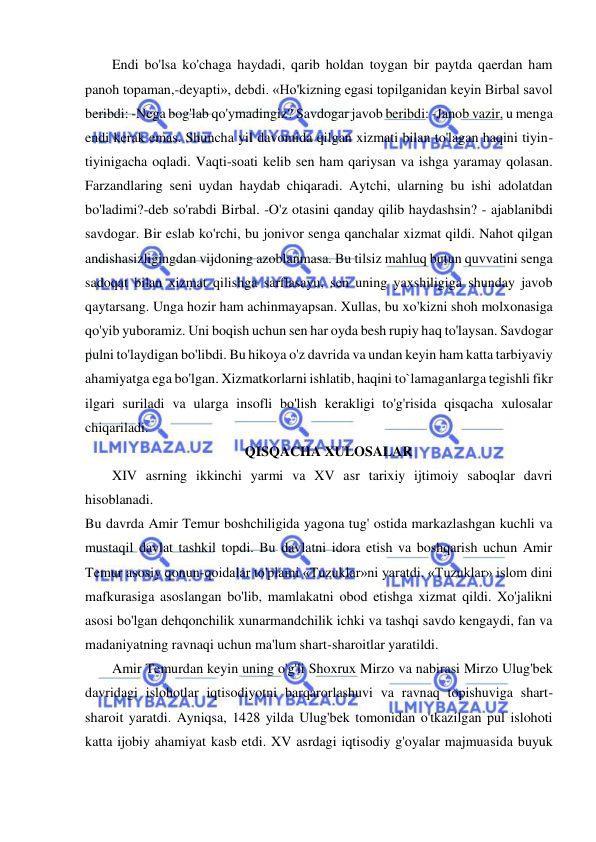  
 
Endi bo'lsa ko'chaga haydadi, qarib holdan toygan bir paytda qaerdan ham 
panoh topaman,-deyapti», debdi. «Ho'kizning egasi topilganidan keyin Birbal savol 
beribdi: -Nega bog'lab qo'ymadingiz? Savdogar javob beribdi: -Janob vazir, u menga 
endi kerak emas. Shuncha yil davomida qilgan xizmati bilan to'lagan haqini tiyin-
tiyinigacha oqladi. Vaqti-soati kelib sen ham qariysan va ishga yaramay qolasan. 
Farzandlaring seni uydan haydab chiqaradi. Aytchi, ularning bu ishi adolatdan 
bo'ladimi?-deb so'rabdi Birbal. -O'z otasini qanday qilib haydashsin? - ajablanibdi 
savdogar. Bir eslab ko'rchi, bu jonivor senga qanchalar xizmat qildi. Nahot qilgan 
andishasizligingdan vijdoning azoblanmasa. Bu tilsiz mahluq butun quvvatini senga 
sadoqat bilan xizmat qilishga sarflasayu, sen uning yaxshiligiga shunday javob 
qaytarsang. Unga hozir ham achinmayapsan. Xullas, bu xo'kizni shoh molxonasiga 
qo'yib yuboramiz. Uni boqish uchun sen har oyda besh rupiy haq to'laysan. Savdogar 
pulni to'laydigan bo'libdi. Bu hikoya o'z davrida va undan keyin ham katta tarbiyaviy 
ahamiyatga ega bo'lgan. Xizmatkorlarni ishlatib, haqini to`lamaganlarga tegishli fikr 
ilgari suriladi va ularga insofli bo'lish kerakligi to'g'risida qisqacha xulosalar 
chiqariladi.  
 
QISQACHA XULOSALAR 
XIV asrning ikkinchi yarmi va XV asr tarixiy ijtimoiy saboqlar davri 
hisoblanadi.  
Bu davrda Amir Temur boshchiligida yagona tug' ostida markazlashgan kuchli va 
mustaqil davlat tashkil topdi. Bu davlatni idora etish va boshqarish uchun Amir 
Temur asosiy qonun-qoidalar to'plami «Tuzuklar»ni yaratdi. «Tuzuklar» islom dini 
mafkurasiga asoslangan bo'lib, mamlakatni obod etishga xizmat qildi. Xo'jalikni 
asosi bo'lgan dehqonchilik xunarmandchilik ichki va tashqi savdo kengaydi, fan va 
madaniyatning ravnaqi uchun ma'lum shart-sharoitlar yaratildi.  
Amir Temurdan keyin uning o'g'li Shoxrux Mirzo va nabirasi Mirzo Ulug'bek 
davridagi islohotlar iqtisodiyotni barqarorlashuvi va ravnaq topishuviga shart-
sharoit yaratdi. Ayniqsa, 1428 yilda Ulug'bek tomonidan o'tkazilgan pul islohoti 
katta ijobiy ahamiyat kasb etdi. XV asrdagi iqtisodiy g'oyalar majmuasida buyuk 
