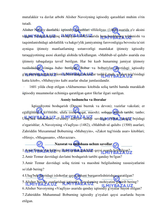  
 
mutafakkir va davlat arbobi Alisher Navoiyning iqtisodiy qarashlari muhim o'rin 
tutadi.  
Alisher Navoiy dastlabki iqtisodiy qarashlari «Hiloliya» (1469) asarida o'z aksini 
topgan. So'ngra keyinroq «Vaqfiya» (1482) asarida ham boylikning to'planishi va 
taqsimlanishidagi adolatlilik va hakgo'ylik jamiyatning farovonligiga bevosita ta'siri 
ayniqsa ijtimoiy manfaatlarning ustunvorligi mamlakat ijtimoiy iqtisodiy 
taraqqiyotining asosi ekanligi alohida ta'kidlangan. «Mahbub-ul qulub» asarida esa 
ijtimoiy tabaqalarga tavsif berilgan. Har bir kasb hunarning jamiyat ijtimoiy 
tuzilishidagi o'rniga baho berilgan. Bobur va boburiylar davridagi iqtisodiy 
g'oyalarning negizini islom ta'limotidagi mezonlar tashkil etadi. «Zakot to'g'risidagi 
katta kitob», «Mubayyin» kabi asarlar shular jumlasidandir.  
1601 yilda chop etilgan «Akbarnoma» kitobida soliq tartibi hamda murakkab 
iqtisodiy muammolar echimiga qaratilgan qator fikrlar ilgari surilgan.  
Asosiy tushuncha va iboralar 
Iqtisodiyotni boshqarish (Devoni buzruk va devon); vazirlar vakolati; er 
egaligining 5 ko'rinishi; ulufa (oziq-ovqat, maosh); soliqqa tortish tartibi; tanho; 
Ulug'bek islohotlari; «Fulusiy adliya» tashqi savdoga e'tibor; tamg'a bojidagi 
o'zgarishlar; A.Navoiyning «Vaqfiya» (1482), «Mahbub-ul qulub» (1500) asarlari; 
Zahriddin Muxammad Boburning «Mubayyin», «Zakot tug'risida asar» kitoblari; 
«Hiroj», «Muqassam», «Muvazzar».  
Nazorat va mulohaza uchun savollar 
1.Amir Temur davlatining ilmiy qonun qoidalari qaysi asarda keltirilgan?  
2.Amir Temur davridagi davlatni boshqarish tartibi qanday bo'lgan?  
3.Amir Temur davridagi soliq tizimi va maoshni belgilashning xususiyatlarini 
so'zlab bering?  
4.Ulug'bek davridagi islohotlar qaysi sohani barqarorlishtirishga qaratilgan?  
5.Alisher Navoiy asarlaridagi iqtisodiy g'oyalarning mohiyatini gapirib bering?  
6.Alisher Navoiyning «Vaqfiya» asarida qanday iqtisodiy g'oyalar bayon etilgan?  
7.Zahiriddin Muhammad Boburning iqtisodiy g'oyalari qaysi asarlarda bayon 
etilgan.  
