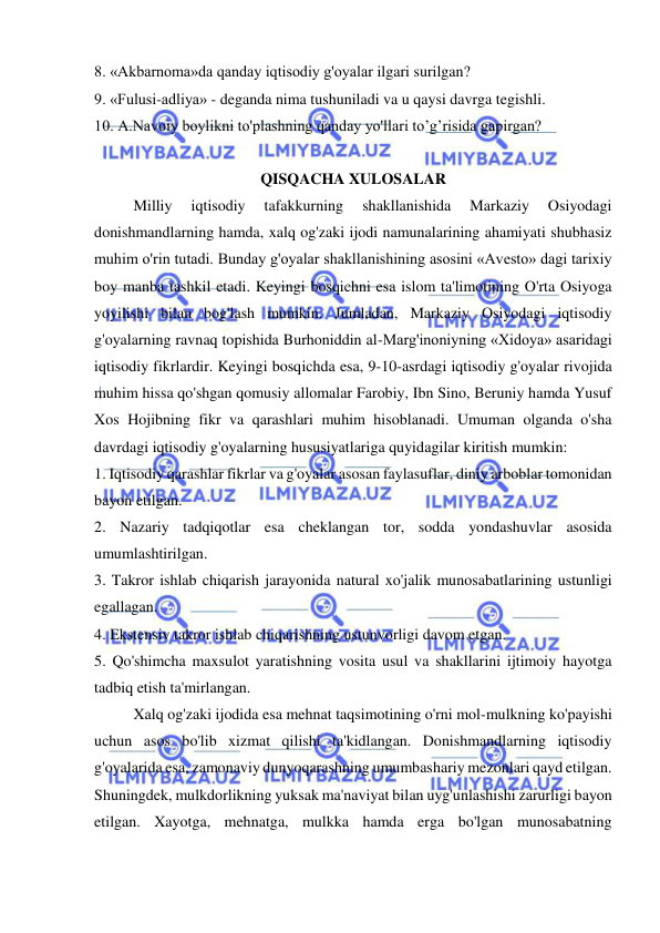  
 
8. «Akbarnoma»da qanday iqtisodiy g'oyalar ilgari surilgan?  
9. «Fulusi-adliya» - deganda nima tushuniladi va u qaysi davrga tegishli.  
10. A.Navoiy boylikni to'plashning qanday yo'llari to’g’risida gapirgan?  
                                            
QISQACHA XULOSALAR 
Milliy 
iqtisodiy 
tafakkurning 
shakllanishida 
Markaziy 
Osiyodagi 
donishmandlarning hamda, xalq og'zaki ijodi namunalarining ahamiyati shubhasiz 
muhim o'rin tutadi. Bunday g'oyalar shakllanishining asosini «Avesto» dagi tarixiy 
boy manba tashkil etadi. Keyingi bosqichni esa islom ta'limotining O'rta Osiyoga 
yoyilishi bilan bog'lash mumkin. Jumladan, Markaziy Osiyodagi iqtisodiy 
g'oyalarning ravnaq topishida Burhoniddin al-Marg'inoniyning «Xidoya» asaridagi 
iqtisodiy fikrlardir. Keyingi bosqichda esa, 9-10-asrdagi iqtisodiy g'oyalar rivojida 
muhim hissa qo'shgan qomusiy allomalar Farobiy, Ibn Sino, Beruniy hamda Yusuf 
Xos Hojibning fikr va qarashlari muhim hisoblanadi. Umuman olganda o'sha 
davrdagi iqtisodiy g'oyalarning hususiyatlariga quyidagilar kiritish mumkin:  
1. Iqtisodiy qarashlar fikrlar va g'oyalar asosan faylasuflar, diniy arboblar tomonidan 
bayon etilgan.  
2. Nazariy tadqiqotlar esa cheklangan tor, sodda yondashuvlar asosida 
umumlashtirilgan.  
3. Takror ishlab chiqarish jarayonida natural xo'jalik munosabatlarining ustunligi 
egallagan.  
4. Ekstensiv takror ishlab chiqarishning ustunvorligi davom etgan.  
5. Qo'shimcha maxsulot yaratishning vosita usul va shakllarini ijtimoiy hayotga 
tadbiq etish ta'mirlangan.  
Xalq og'zaki ijodida esa mehnat taqsimotining o'rni mol-mulkning ko'payishi 
uchun asos bo'lib xizmat qilishi ta'kidlangan. Donishmandlarning iqtisodiy 
g'oyalarida esa, zamonaviy dunyoqarashning umumbashariy mezonlari qayd etilgan. 
Shuningdek, mulkdorlikning yuksak ma'naviyat bilan uyg'unlashishi zarurligi bayon 
etilgan. Xayotga, mehnatga, mulkka hamda erga bo'lgan munosabatning 
