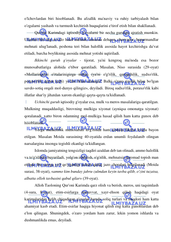  
 
o'lchovlardan biri hisoblanadi. Bu afzallik ma'naviy va ruhiy tarbiyalash bilan 
o'zgalarni yashash va turmush kechirish huquqlarini e'tirof etish bilan shakllanadi.  
Qur'oni Karimdagi iqtisodiy g'oyalarni bir necha guruhga ajratish mumkin. 
Ulardan biri eng avvalo halol mehnat, xususan dehqon, chorvador, hunarmandlar 
mehnati ulug'lanadi, peshona teri bilan halollik asosida hayot kechirishga da'vat 
etiladi, barcha boylikning asosida mehnat yotishi uqtiriladi.  
Ikkinchi guruh g'oyalar - tijorat, ya'ni kengroq ma'noda esa bozor 
munosabatlariga alohida e'tibor qaratiladi. Masalan, Niso surasida (29-oyat) 
«Mollaringizni o'rtalarinigizga nohaq (ya'ni o'g'rilik, qaroqchilik, sudxo'rlik, 
poraxo'rlik, qimor kabi) yo'llar bilan emangiz! Balki o'zaro rizolik bilan bo'lgan 
savdo-sotiq orqali mol-dunyo qilingiz», deyiladi. Biroq sudxo'rlik, poraxo'rlik kabi 
illatlar shar'iy jihatdan xarom ekanligi qayta-qayta ta'kidlanadi.  
Uchinchi guruh iqtisodiy g'oyalar esa, mulk va meros masalalariga qaratilgan. 
Mulkning muqaddasligi, birovning mulkiga xiyonat (ayniqsa omonatga xiyonat) 
qoralanadi, xatto biron odamning mol-mulkiga hasad qilish ham katta gunox deb 
hisoblanadi.  
Yerga mulkchilik munosabati to'g'risida ham alohida fikrlar lo'nda bayon 
etilgan. Masalan Moida surasining 40-oyatida erdan unumli foydalanib olingan 
narsalargina insonga tegishli ekanligi ta'kidlangan.  
Islomda jamiyatning tengsizligi taqdiri azaldan deb tan olinadi, ammo halollik 
va to'g'rilikka buyuriladi, yolg'on ishlatish, o'g'rilik, mehnatsiz daromad topish man 
etiladi. Bu xatoga yo'l qo'yganligi uchun qattiq jazo choralari belgilanadi (Moida 
surasi, 38-oyat), «ammo kim bunday jabru-zulmdan keyin tavba qilib, o'zini tuzatsa, 
albatta olloh tavbasini qabul qilar» (39-oyat). 
Alloh Taoloning Qur'oni Karimda qarz olish va berish, meros, uni taqsimlash 
(4-sura, 8-oyat), etim-esirlarga muruvvat, xayr-ehson qilish haqidagi oyat 
karimalaridan kelib chiqadigan g'oyalar hamda soliq turlari va miqdori ham katta 
ahamiyat kasb etadi. Etim-esirlar haqiga hiyonat qilish eng katta gunohlardan deb 
e'lon qilingan. Shuningdek, o'zaro yordam ham zarur, lekin yomon ishlarda va 
dushmanlikda emas, deyiladi.  
