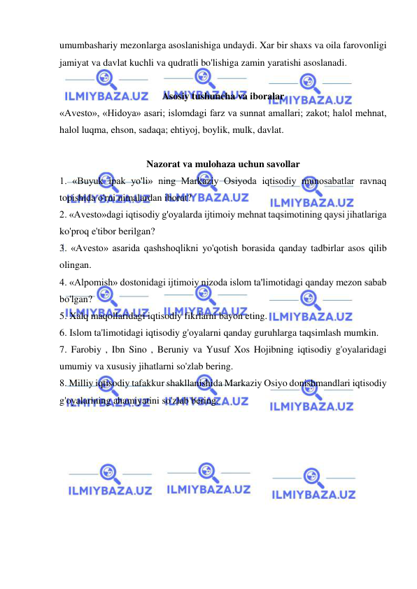  
 
umumbashariy mezonlarga asoslanishiga undaydi. Xar bir shaxs va oila farovonligi 
jamiyat va davlat kuchli va qudratli bo'lishiga zamin yaratishi asoslanadi.  
 
Asosiy tushuncha va iboralar 
«Avesto», «Hidoya» asari; islomdagi farz va sunnat amallari; zakot; halol mehnat, 
halol luqma, ehson, sadaqa; ehtiyoj, boylik, mulk, davlat.  
 
Nazorat va mulohaza uchun savollar 
1. «Buyuk ipak yo'li» ning Markaziy Osiyoda iqtisodiy munosabatlar ravnaq 
topishida o'rni nimalardan iborat?  
2. «Avesto»dagi iqtisodiy g'oyalarda ijtimoiy mehnat taqsimotining qaysi jihatlariga 
ko'proq e'tibor berilgan?  
3. «Avesto» asarida qashshoqlikni yo'qotish borasida qanday tadbirlar asos qilib 
olingan.  
4. «Alpomish» dostonidagi ijtimoiy nizoda islom ta'limotidagi qanday mezon sabab 
bo'lgan?  
5. Xalq maqollaridagi iqtisodiy fikrlarni bayon eting.  
6. Islom ta'limotidagi iqtisodiy g'oyalarni qanday guruhlarga taqsimlash mumkin.  
7. Farobiy , Ibn Sino , Beruniy va Yusuf Xos Hojibning iqtisodiy g'oyalaridagi 
umumiy va xususiy jihatlarni so'zlab bering.  
8. Milliy iqtisodiy tafakkur shakllanishida Markaziy Osiyo donishmandlari iqtisodiy 
g'oyalarining ahamiyatini so'zlab bering. 
 
