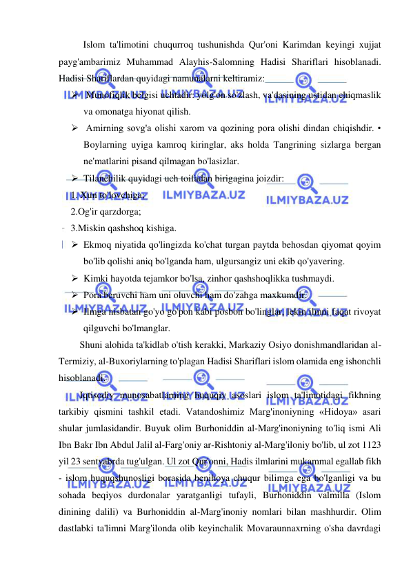  
 
Islom ta'limotini chuqurroq tushunishda Qur'oni Karimdan keyingi xujjat 
payg'ambarimiz Muhammad Alayhis-Salomning Hadisi Shariflari hisoblanadi. 
Hadisi Shariflardan quyidagi namunalarni keltiramiz:  
  Munofiqlik belgisi uchtadir: yolg'on so'zlash, va'dasining ustidan chiqmaslik 
va omonatga hiyonat qilish.  
  Amirning sovg'a olishi xarom va qozining pora olishi dindan chiqishdir. • 
Boylarning uyiga kamroq kiringlar, aks holda Tangrining sizlarga bergan 
ne'matlarini pisand qilmagan bo'lasizlar.  
 Tilanchilik quyidagi uch toifadan birigagina joizdir:  
     1. Xun to'lovchiga;  
     2.Og'ir qarzdorga;  
     3.Miskin qashshoq kishiga.  
 Ekmoq niyatida qo'lingizda ko'chat turgan paytda behosdan qiyomat qoyim 
bo'lib qolishi aniq bo'lganda ham, ulgursangiz uni ekib qo'yavering.  
 Kimki hayotda tejamkor bo'lsa, zinhor qashshoqlikka tushmaydi.  
 Pora beruvchi ham uni oluvchi ham do'zahga maxkumdir.  
 Ilmga nisbatan go'yo go'pon kabi posbon bo'linglar, lekin ilmni faqat rivoyat 
qilguvchi bo'lmanglar.  
 Shuni alohida ta'kidlab o'tish kerakki, Markaziy Osiyo donishmandlaridan al-
Termiziy, al-Buxoriylarning to'plagan Hadisi Shariflari islom olamida eng ishonchli 
hisoblanadi.  
 Iqtisodiy munosabatlarning huquqiy asoslari islom ta'limotidagi fikhning 
tarkibiy qismini tashkil etadi. Vatandoshimiz Marg'inoniyning «Hidoya» asari 
shular jumlasidandir. Buyuk olim Burhoniddin al-Marg'inoniyning to'liq ismi Ali 
Ibn Bakr Ibn Abdul Jalil al-Farg'oniy ar-Rishtoniy al-Marg'iloniy bo'lib, ul zot 1123 
yil 23 sentyabrda tug'ulgan. Ul zot Qur'onni, Hadis ilmlarini mukammal egallab fikh 
- islom huquqshunosligi borasida benihoya chuqur bilimga ega bo'lganligi va bu 
sohada beqiyos durdonalar yaratganligi tufayli, Burhoniddin valmilla (Islom 
dinining dalili) va Burhoniddin al-Marg'inoniy nomlari bilan mashhurdir. Olim 
dastlabki ta'limni Marg'ilonda olib keyinchalik Movaraunnaxrning o'sha davrdagi 
