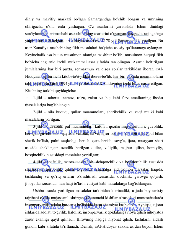  
 
diniy va ma'rifiy markazi bo'lgan Samarqandga ko'chib borgan va umrining 
ohirigacha o'sha erda yashagan. O'z asarlarini yaratishda Islom dinidagi 
sun'iylarning to'rt mashabi asoschilarning asarlarini o'rgangan. Bizgacha uning o'nga 
yaqin asari etib kelgan. «Alxidoya» asari esa 1178 yili Samarqandda yozilgan. Bu 
asar Xanafiya mashabining fikh masalalari bo'yicha asosiy qo'llanmaga aylangan. 
Keyinchalik esa butun musulmon olamiga mashhur bo'lib, musulmon huquqi fikh 
bo'yicha eng aniq izchil mukammal asar sifatida tan olingan. Asarda keltirilgan 
jumlalarning har biri puxta, sermazmun va qisqa so'zlar tarkibidan iborat. «Al-
Hidoya»ning birinchi kitobi to'rt jildan iborat bo'lib, har biri alohida muammolarni 
tahlil etadi. Bu kitob 1994 yildan professor A.X.Saidovning izohi bilan nashr etilgan. 
Kitobning tarkibi quyidagicha:  
1-jild - tahorat, namoz, ro'za, zakot va haj kabi farz amallarning ibodat 
masalalariga bag'ishlangan.  
2-jild - oila huquqi, qullar muammolari, sherikchilik va vaqf mulki kabi 
masalalarni yoritgan.  
3-jild - oldi-sotdi, pul muammolari, kafolat, qozilarning vazifalari, guvohlik, 
berilgan guvohlikdan qaytish, vakolat, da'vo, iqror bo'lish, sulh, bir ishda pul bilan 
sherik bo'lish, pulni saqlashga berish, qarz berish, sovg'a, ijara, muayyan shart 
asosida cheklangan ozodlik berilgan qullar, valiylik, majbur qilish, homiyliy, 
bosqinchilik hususidagi masalalar yoritilgan;  
4-jild - shafe'lik, meros taqsimlash, dehqonchilik va bog'dorchilik xususida 
shartnoma, qurbonlik qilish to'g'risida, shariatga zid yomon narsalar haqida, 
tashlandiq va qo'riq erlarni o'zlashtirish xususida, ovchilik, garovga qo'yish, 
jinoyatlar xususida, hun haqi to'lash, vasiyat kabi masalalarga bag'ishlangan.  
Ushbu asarda yoritilgan masalalar tarkibidan ko'rinadiki, u juda boy tarixiy 
tajribani o'zida mujassamlashtirgan. Chunonchi kishilar o'rtasidagi munosabatlarda 
insonparvarlik, adolat barqaror bo'lishida katta ahamiyat kasb etadi. Ayniqsa, tijorat 
ishlarida adolat, to'g'rilik, halollik, insonparvarlik qoidalariga rioya qilish nihoyatda 
zarur ekanligi qayd qilinadi. Birovning haqiga hiyonat qilish, kishilarni aldash 
gunohi kabr sifatida ta'riflanadi. Demak, «Al-Hidoya» sakkiz asrdan buyon Islom 
