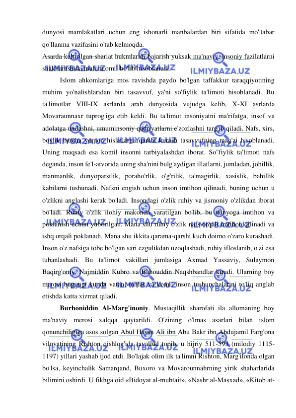  
 
dunyosi mamlakatlari uchun eng ishonarli manbalardan biri sifatida mo''tabar 
qo'llanma vazifasini o'tab kelmoqda.  
Asarda keltirilgan shariat hukmlarini bajarish yuksak ma'naviy, insoniy fazilatlarni 
shakllanishida muhim omil bo'lib hisoblanadi.  
Islom ahkomlariga mos ravishda paydo bo'lgan taffakkur taraqqiyotining 
muhim yo'nalishlaridan biri tasavvuf, ya'ni so'fiylik ta'limoti hisoblanadi. Bu 
ta'limotlar VIII-IX asrlarda arab dunyosida vujudga kelib, X-XI asrlarda 
Movaraunnaxr tuprog'iga etib keldi. Bu ta'limot insoniyatni ma'rifatga, insof va 
adolatga undashni, umuminsoniy qadriyatlarni e'zozlashni targ'ib qiladi. Nafs, xirs, 
boylik barcha yomon hislatlarga qarshi kurash tasavvufning mag'zi hisoblanadi. 
Uning maqsadi esa komil insonni tarbiyalashdan iborat. So''fiylik ta'limoti nafs 
deganda, inson fe'l-atvorida uning sha'nini bulg'aydigan illatlarni, jumladan, johillik, 
manmanlik, dunyoparstlik, poraho'rlik, o'g'rilik, ta'magirlik, xasislik, bahillik 
kabilarni tushunadi. Nafsni engish uchun inson imtihon qilinadi, buning uchun u 
o'zlikni anglashi kerak bo'ladi. Insondagi o'zlik ruhiy va jismoniy o'zlikdan iborat 
bo'ladi. Ruhiy o'zlik ilohiy makonda yaratilgan bo'lib, bu dunyoga imtihon va 
poklanish uchun yuborilgan. Mana shu ruhiy o'zlik nafs orqali imtihon qilinadi va 
ishq orqali poklanadi. Mana shu ikkita qarama-qarshi kuch doimo o'zaro kurashadi. 
Inson o'z nafsiga tobe bo'lgan sari ezgulikdan uzoqlashadi, ruhiy ifloslanib, o'zi esa 
tubanlashadi. Bu ta'limot vakillari jumlasiga Axmad Yassaviy, Sulaymon 
Baqirg'oniy, Najmiddin Kubro va Bahouddin Naqshbandlar kiradi. Ularning boy 
merosi bugungi kunda vatan, millat va komil inson tushunchalarini to'liq anglab 
etishda katta xizmat qiladi.  
Burhoniddin Al-Marg'inoniy. Mustaqillik sharofati ila allomaning boy 
ma'naviy merosi xalqqa qaytarildi. O'zining o'lmas asarlari bilan islom 
qonunchiligiga asos solgan Abul Hasan Ali ibn Abu Bakr ibn Abdujamil Farg'ona 
viloyatining Rishton qishlog'ida tavallud topib, u hijriy 511-593 (milodiy 1115-
1197) yillari yashab ijod etdi. Bo'lajak olim ilk ta'limni Rishton, Marg'ilonda olgan 
bo'lsa, keyinchalik Samarqand, Buxoro va Movarounnahrning yirik shaharlarida 
bilimini oshirdi. U fikhga oid «Bidoyat al-mubtait», «Nashr al-Masxad», «Kitob at-
